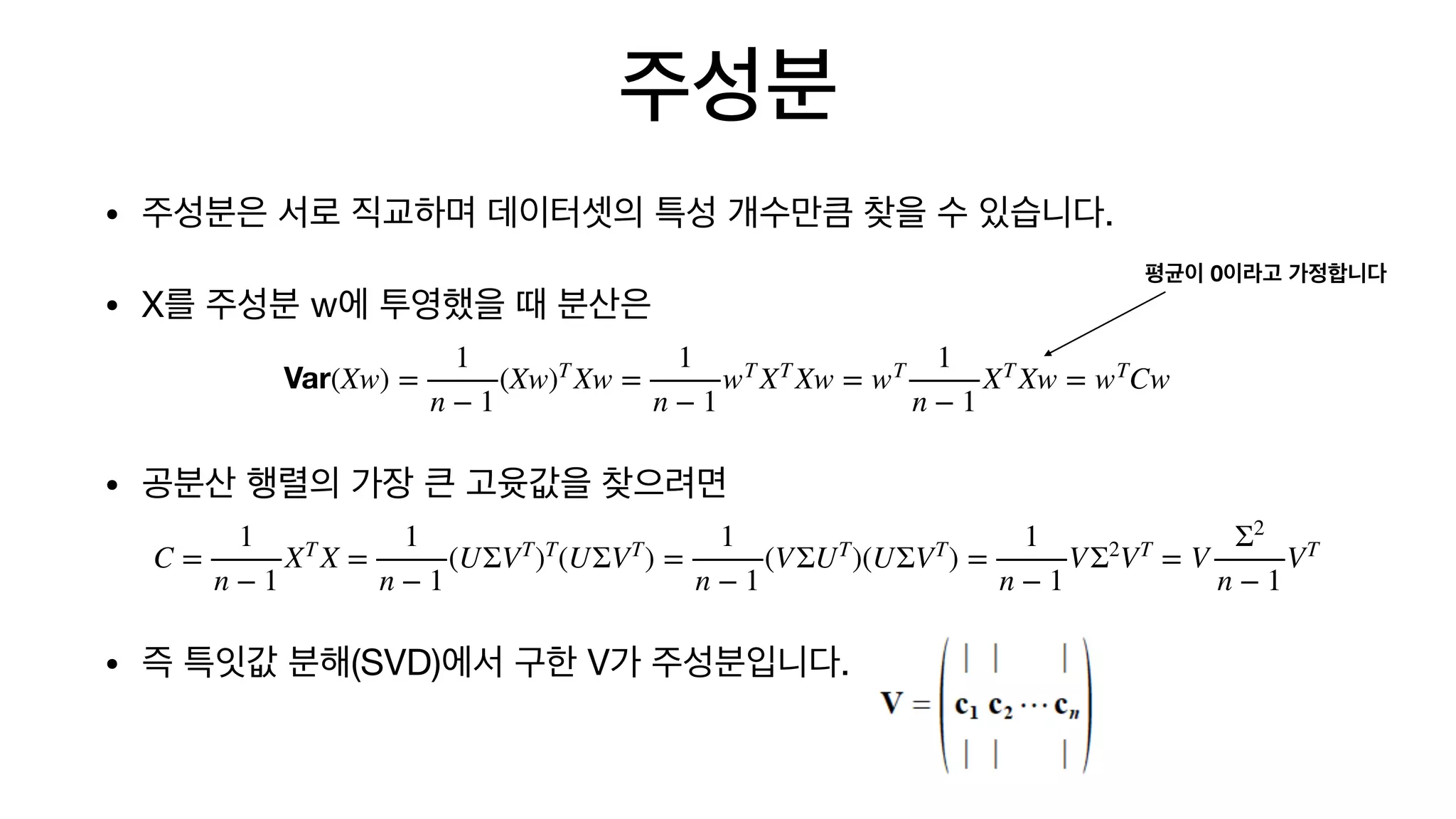 주성분
• 주성분은 서로 직교하며 데이터셋의 특성 개수만큼 찾을 수 있습니다.

• X를 주성분 w에 투영했을 때 분산은

• 공분산 행렬의 가장 큰 고윳값을 찾으려면

• 즉 특잇값 분해(SVD)에서 구한 V가 주성분입니다.
Var(Xw) =
1
n − 1
(Xw)T
Xw =
1
n − 1
wT
XT
Xw = wT 1
n − 1
XT
Xw = wT
Cw
C =
1
n − 1
XT
X =
1
n − 1
(UΣVT
)T
(UΣVT
) =
1
n − 1
(VΣUT
)(UΣVT
) =
1
n − 1
VΣ2
VT
= V
Σ2
n − 1
VT
평균이 0이라고 가정합니다
 