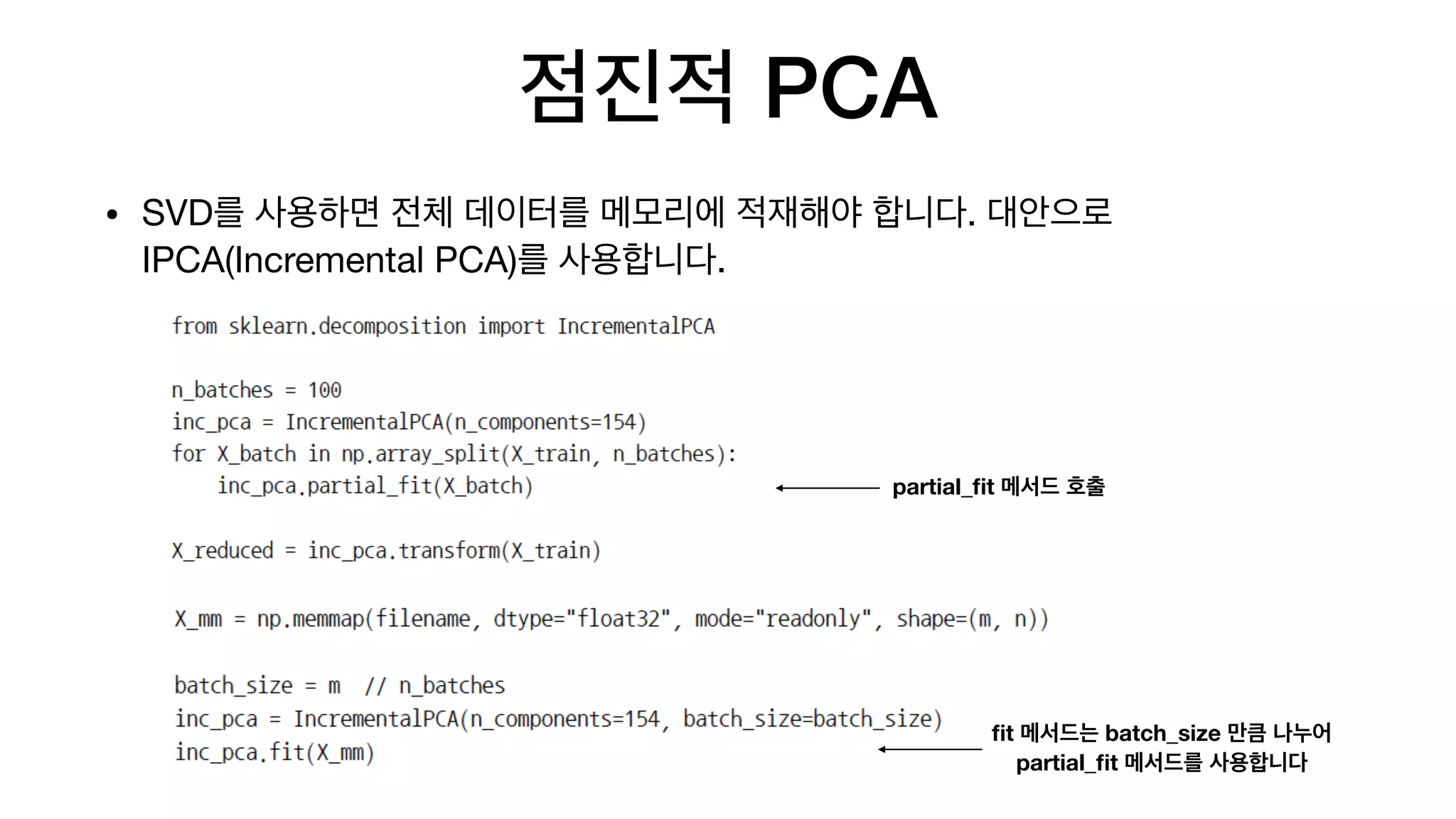 점진적 PCA
• SVD를 사용하면 전체 데이터를 메모리에 적재해야 합니다. 대안으로
IPCA(Incremental PCA)를 사용합니다.
partial_ﬁt 메서드 호출
ﬁt 메서드는 batch_size 만큼 나누어
partial_ﬁt 메서드를 사용합니다
 
