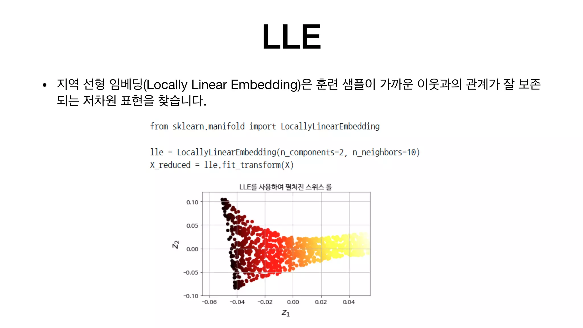 LLE
• 지역 선형 임베딩(Locally Linear Embedding)은 훈련 샘플이 가까운 이웃과의 관계가 잘 보존
되는 저차원 표현을 찾습니다.
 