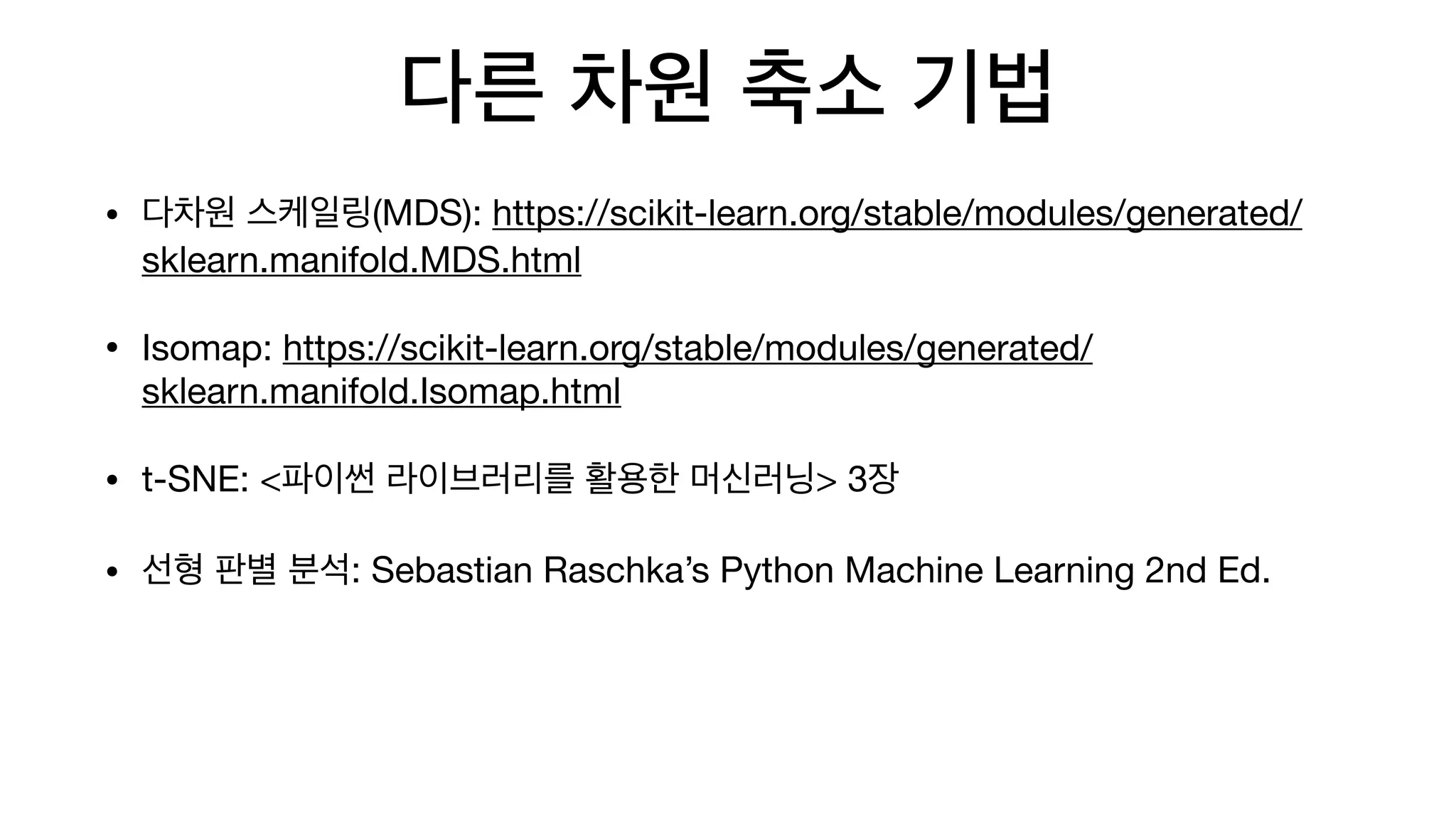 다른 차원 축소 기법
• 다차원 스케일링(MDS): https://scikit-learn.org/stable/modules/generated/
sklearn.manifold.MDS.html

• Isomap: https://scikit-learn.org/stable/modules/generated/
sklearn.manifold.Isomap.html

• t-SNE: <파이썬 라이브러리를 활용한 머신러닝> 3장

• 선형 판별 분석: Sebastian Raschka’s Python Machine Learning 2nd Ed.
 