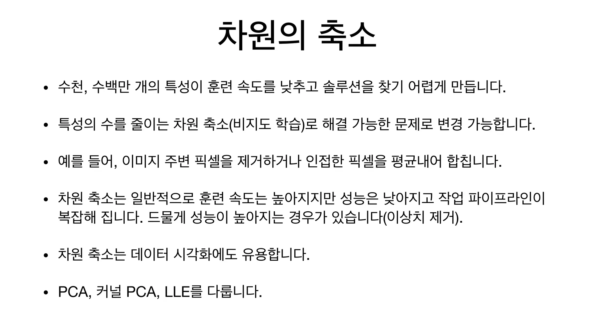 차원의 축소
• 수천, 수백만 개의 특성이 훈련 속도를 낮추고 솔루션을 찾기 어렵게 만듭니다.

• 특성의 수를 줄이는 차원 축소(비지도 학습)로 해결 가능한 문제로 변경 가능합니다.

• 예를 들어, 이미지 주변 픽셀을 제거하거나 인접한 픽셀을 평균내어 합칩니다.

• 차원 축소는 일반적으로 훈련 속도는 높아지지만 성능은 낮아지고 작업 파이프라인이
복잡해 집니다. 드물게 성능이 높아지는 경우가 있습니다(이상치 제거).

• 차원 축소는 데이터 시각화에도 유용합니다.

• PCA, 커널 PCA, LLE를 다룹니다.
 