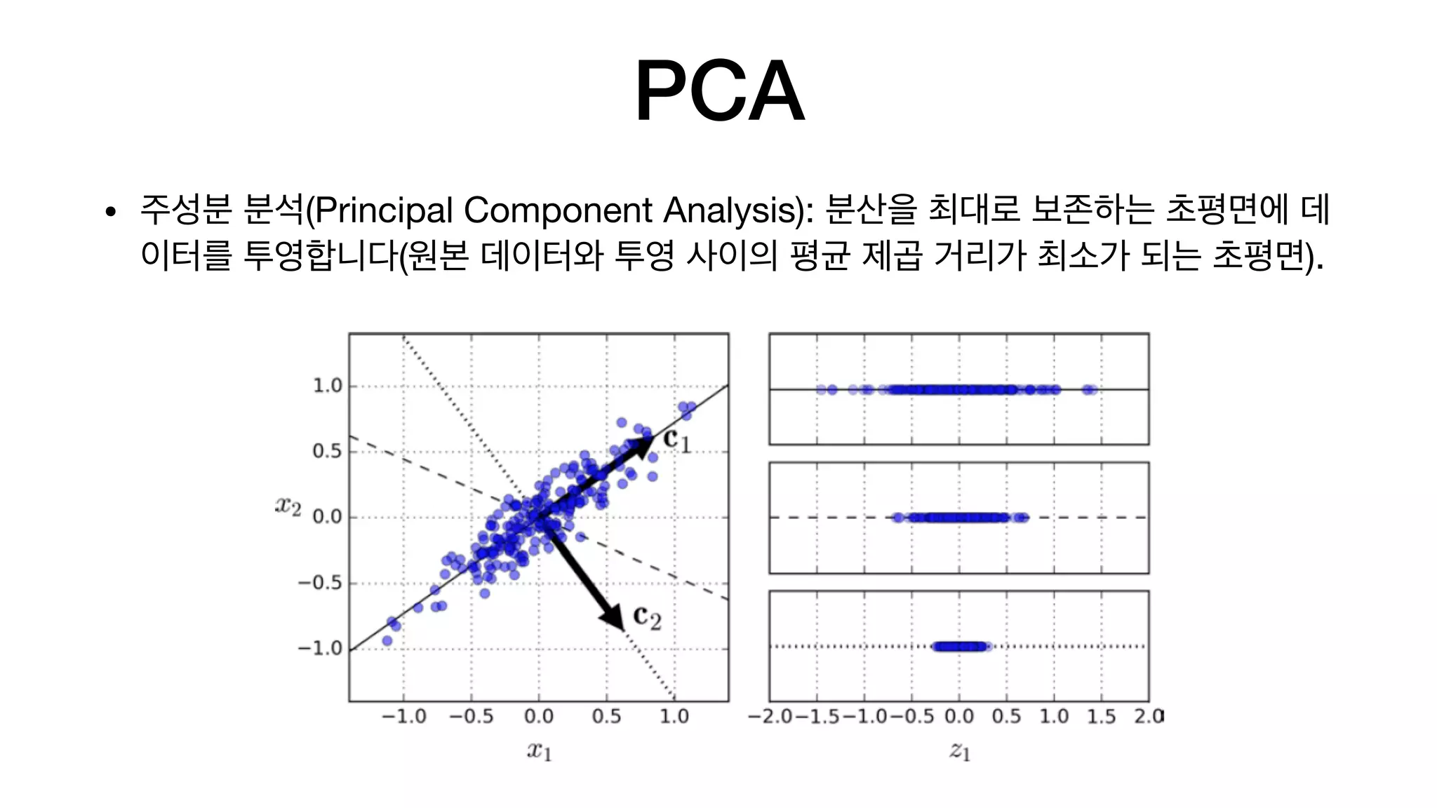 PCA
• 주성분 분석(Principal Component Analysis): 분산을 최대로 보존하는 초평면에 데
이터를 투영합니다(원본 데이터와 투영 사이의 평균 제곱 거리가 최소가 되는 초평면).
 
