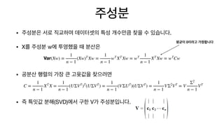 주성분
• 주성분은 서로 직교하며 데이터셋의 특성 개수만큼 찾을 수 있습니다.

• X를 주성분 w에 투영했을 때 분산은

• 공분산 행렬의 가장 큰 고윳값을 찾으려면

• 즉 특잇값 분해(SVD)에서 구한 V가 주성분입니다.
Var(Xw) =
1
n − 1
(Xw)T
Xw =
1
n − 1
wT
XT
Xw = wT 1
n − 1
XT
Xw = wT
Cw
C =
1
n − 1
XT
X =
1
n − 1
(UΣVT
)T
(UΣVT
) =
1
n − 1
(VΣUT
)(UΣVT
) =
1
n − 1
VΣ2
VT
= V
Σ2
n − 1
VT
평균이 0이라고 가정합니다
 