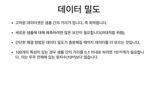 데이터 밀도
• 고차원 데이터셋은 샘플 간의 거리가 멉니다. 즉 희박합니다.

• 새로운 샘플에 대해 예측하려면 많은 보간이 필요합니다(과대적합 위험).

• 간단한 해결 방법은 데이터 밀도가 충분해질 때까지 데이터를 더 모으는 것입니다.

• 100개의 특성이 있는 경우 샘플 간의 거리를 0.1 이내로 하려면 10100개가 필요합니
다. 이는 우주 전체에 있는 원자수(1080)보다 많습니다.
 