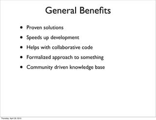 General Beneﬁts
                      •    Proven solutions

                      •    Speeds up development

                      •    Helps with collaborative code

                      •    Formalized approach to something

                      •    Community driven knowledge base




Thursday, April 29, 2010
 