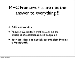 MVC Frameworks are not the
                      answer to everything!!!

                   •       Additional overhead

                   •       Might be overkill for a small project, but the
                           principles of separation can still be applied

                   •       Your code does not magically become clean by using
                           a Framework




Thursday, April 29, 2010
 