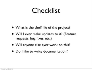Checklist

                      • What is the shelf life of the project?
                      • Will I ever make updates to it? (Feature
                           requests, bug ﬁxes, etc.)
                      • Will anyone else ever work on this?
                      • Do I like to write documentation?

Thursday, April 29, 2010
 