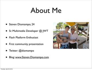 About Me
         •      Steven Diomampo, 24

         •      Sr. Multimedia Developer @ JWT

         •      Flash Platform Enthusiast

         •      First community presentation

         •      Twitter: @diomampo

         •      Blog: www.Steven.Diomampo.com


Thursday, April 29, 2010
 