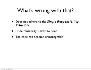 What’s wrong with that?
                      •    Does not adhere to the Single Responsibility
                           Principle

                      •    Code reusability is little to none

                      •    The code can become unmanageable




Thursday, April 29, 2010
 