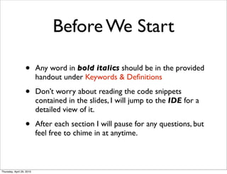 Before We Start

                   •       Any word in bold italics should be in the provided
                           handout under Keywords & Deﬁnitions

                   •       Don’t worry about reading the code snippets
                           contained in the slides, I will jump to the IDE for a
                           detailed view of it.

                   •       After each section I will pause for any questions, but
                           feel free to chime in at anytime.



Thursday, April 29, 2010
 