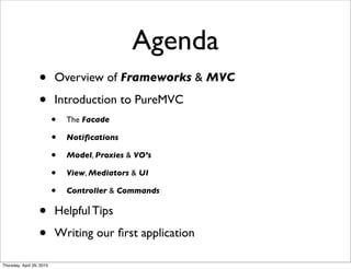 Agenda
                   •       Overview of Frameworks & MVC

                   •       Introduction to PureMVC
                           •   The Facade

                           •   Notiﬁcations

                           •   Model, Proxies & VO’s

                           •   View, Mediators & UI

                           •   Controller & Commands

                   •       Helpful Tips

                   •       Writing our ﬁrst application

Thursday, April 29, 2010
 