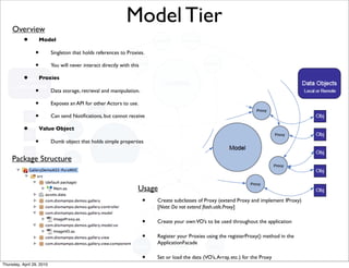 Overview
                                                               Model Tier
           •         Model

                 •         Singleton that holds references to Proxies.

                 •         You will never interact directly with this

           •         Proxies

                 •         Data storage, retrieval and manipulation.

                 •         Exposes an API for other Actors to use.

                 •         Can send Notiﬁcations, but cannot receive

           •         Value Object

                 •         Dumb object that holds simple properties


     Package Structure


                                                                    Usage
                                                                        •   Create subclasses of Proxy (extend Proxy and implement IProxy)
                                                                            [Note: Do not extend ﬂash.utils.Proxy]

                                                                        •   Create your own VO’s to be used throughout the application

                                                                        •   Register your Proxies using the registerProxy() method in the
                                                                            ApplicationFacade

                                                                        •   Set or load the data (VO’s, Array, etc.) for the Proxy
Thursday, April 29, 2010
 