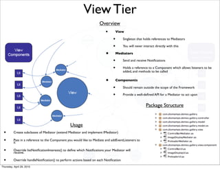 View Tier
                                                                      Overview
                                                                          •        View

                                                                               •      Singleton that holds references to Mediators

                                                                               •      You will never interact directly with this

                                                                          •        Mediators

                                                                               •      Send and receive Notiﬁcations

                                                                               •      Holds a reference to a Component which allows listeners to be
                                                                                      added, and methods to be called

                                                                          •        Components

                                                                               •      Should remain outside the scope of the Framework

                                                                               •      Provide a well-deﬁned API for a Mediator to act upon


                                                                                                       Package Structure


                                                 Usage
 •        Create subclasses of Mediator (extend Mediator and implement IMediator)

 •        Pass in a reference to the Component you would like to Mediate and addEventListeners to
          it

 •        Override listNotiﬁcationInterests() to deﬁne which Notiﬁcations your Mediator will
          receive.

 •        Override handleNotiﬁcation() to perform actions based on each Notiﬁcation
Thursday, April 29, 2010
 