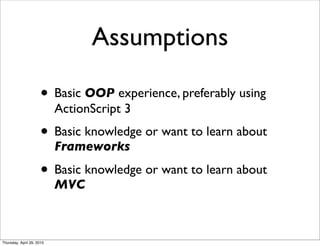 Assumptions

                      • Basic OOP experience, preferably using
                           ActionScript 3
                      • Basic knowledge or want to learn about
                           Frameworks

                      • Basic knowledge or want to learn about
                           MVC



Thursday, April 29, 2010
 