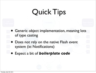 Quick Tips

                   • Generic object implementation, meaning lots
                           of type casting
                   • Does not rely on the native Flash event
                           system (ie: Notiﬁcations)
                   • Expect a bit of boilerplate code

Thursday, April 29, 2010
 