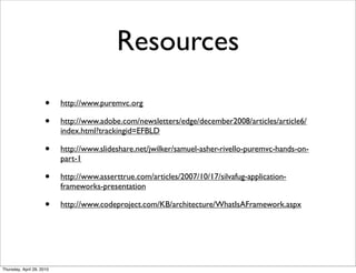 Resources
                      •    http://www.puremvc.org

                      •    http://www.adobe.com/newsletters/edge/december2008/articles/article6/
                           index.html?trackingid=EFBLD

                      •    http://www.slideshare.net/jwilker/samuel-asher-rivello-puremvc-hands-on-
                           part-1

                      •    http://www.asserttrue.com/articles/2007/10/17/silvafug-application-
                           frameworks-presentation

                      •    http://www.codeproject.com/KB/architecture/WhatIsAFramework.aspx




Thursday, April 29, 2010
 