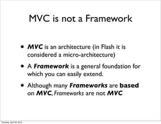 MVC is not a Framework

                      • MVC is an architecture (in Flash it is
                           considered a micro-architecture)
                      • A Framework is a general foundation for
                           which you can easily extend.
                      • Although many Frameworks are based
                           on MVC, Frameworks are not MVC



Thursday, April 29, 2010
 