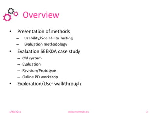 Overview
1/30/2015 www.insemtives.eu 2
• Presentation of methods
– Usability/Sociability Testing
– Evaluation methodology
• Evaluation SEEKDA case study
– Old system
– Evaluation
– Revision/Prototype
– Online PD workshop
• Exploration/User walkthrough
 