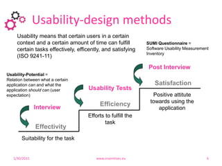 Usability-design methods
12
Effectivity
Efficiency
Satisfaction
Suitability for the task
Efforts to fulfill the
task
Positive attitute
towards using the
applicationInterview
Usability Tests
Post Interview
Usability-Potential =
Relation between what a certain
application can and what the
application should can (user
expectation)
SUMI Questionnaire =
Software Usability Measurement
Inventory
1/30/2015 www.insemtives.eu 6
Usability means that certain users in a certain
context and a certain amount of time can fulfill
certain tasks effectively, efficently, and satisfying
(ISO 9241-11)
 