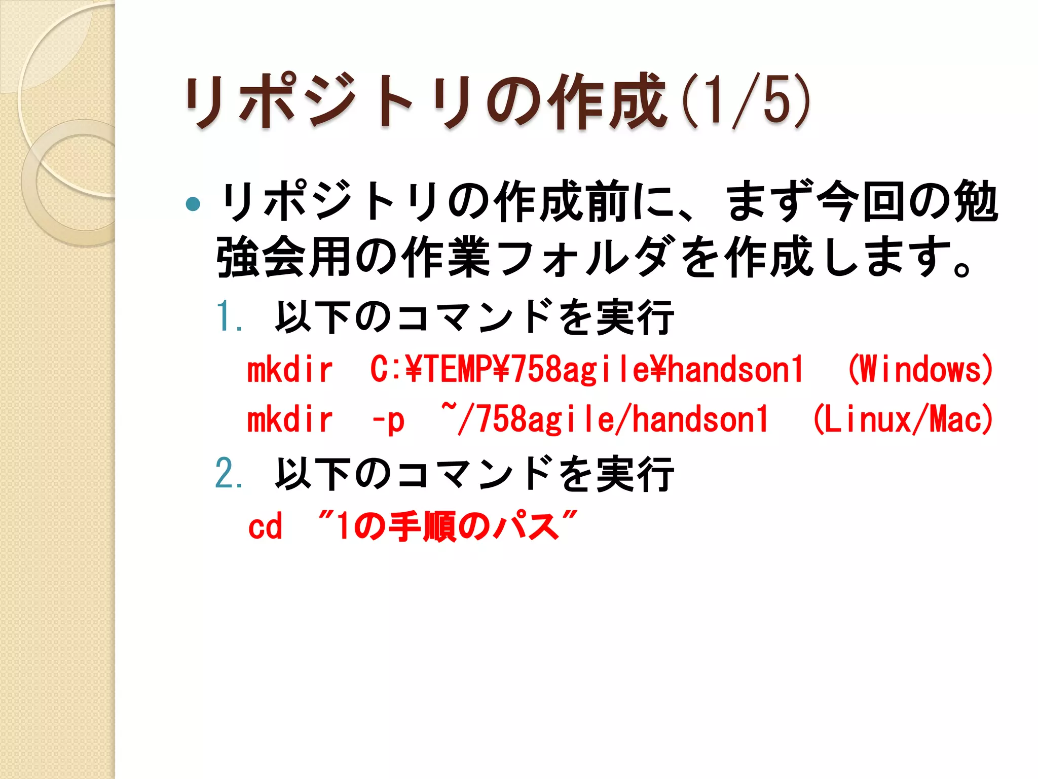 リポジトリの作成(1/5)
   リポジトリの作成前に、まず今回の勉
    強会用の作業フォルダを作成します。
    1. 以下のコマンドを実行
    mkdir   C:¥TEMP¥758agile¥handson1 (Windows)
    mkdir   –p ~/758agile/handson1 (Linux/Mac)
    2. 以下のコマンドを実行
    cd   "1の手順のパス"
 