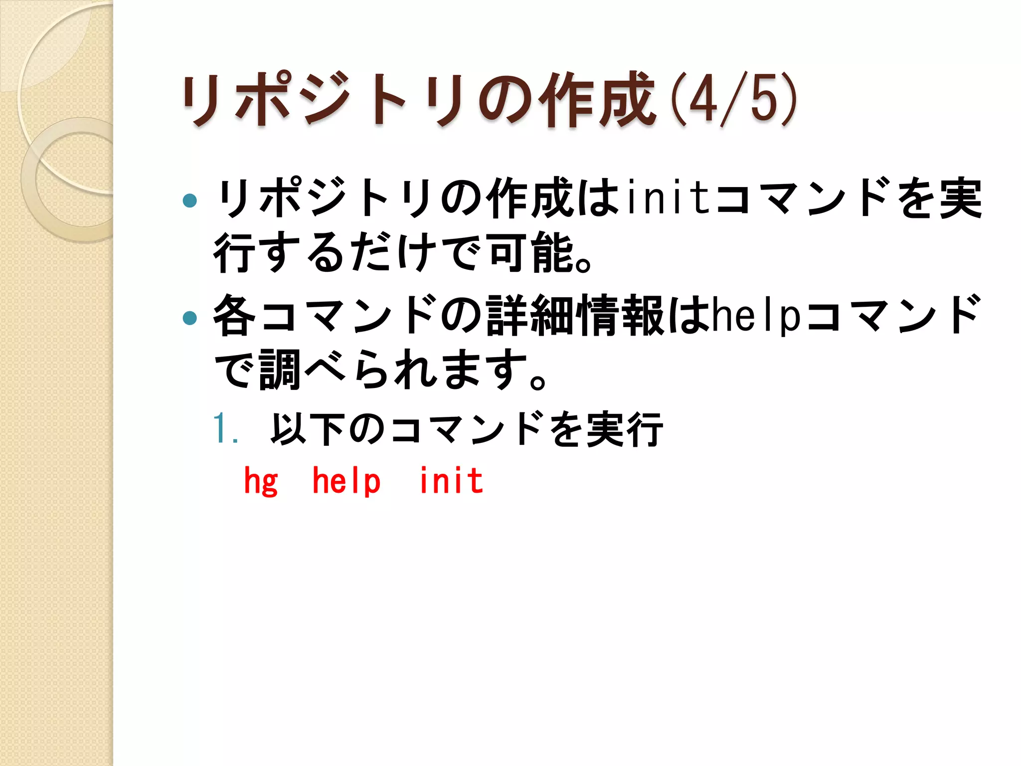 リポジトリの作成(4/5)
 リポジトリの作成はinitコマンドを実
  行するだけで可能。
 各コマンドの詳細情報はhelpコマンド
  で調べられます。
    1. 以下のコマンドを実行
    hg   help   init
 