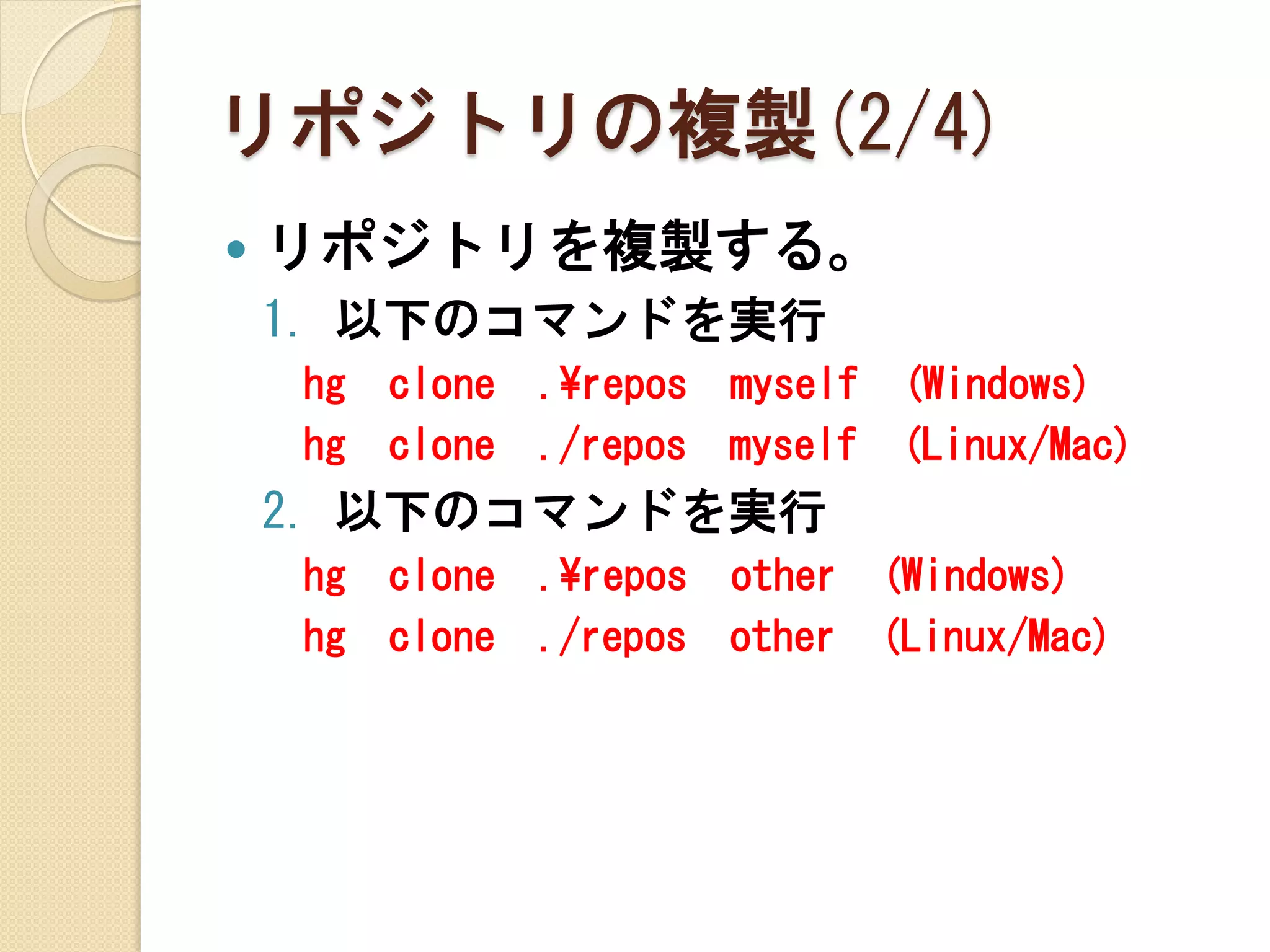 リポジトリの複製(2/4)
   リポジトリを複製する。
    1. 以下のコマンドを実行
    hg   clone   .¥repos myself (Windows)
    hg   clone   ./repos myself (Linux/Mac)
    2. 以下のコマンドを実行
    hg   clone   .¥repos other (Windows)
    hg   clone   ./repos other (Linux/Mac)
 