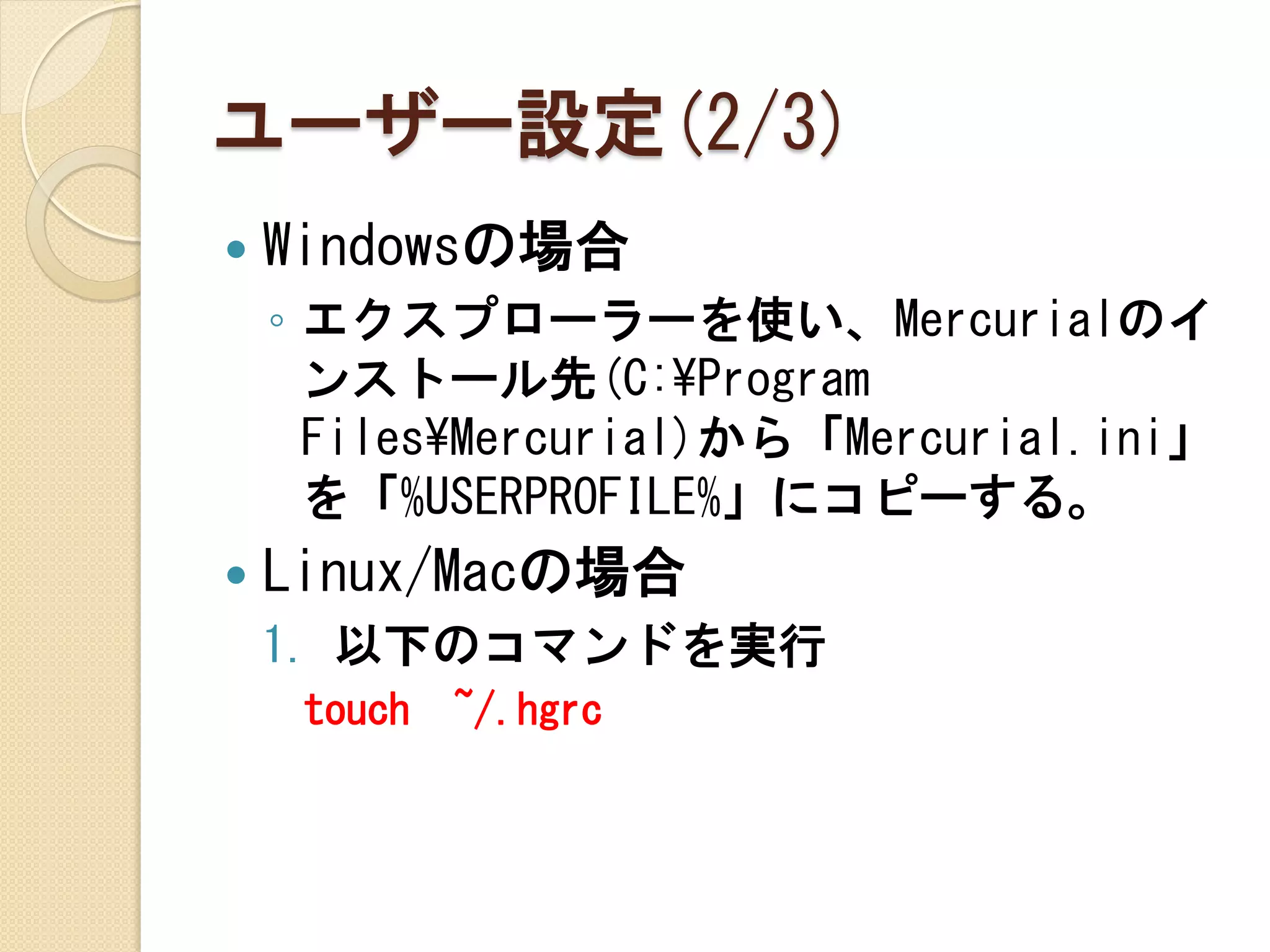 ユーザー設定(2/3)
   Windowsの場合
    ◦ エクスプローラーを使い、Mercurialのイ
      ンストール先(C:¥Program
      Files¥Mercurial)から「Mercurial.ini」
      を「%USERPROFILE%」にコピーする。
   Linux/Macの場合
    1. 以下のコマンドを実行
     touch   ~/.hgrc
 