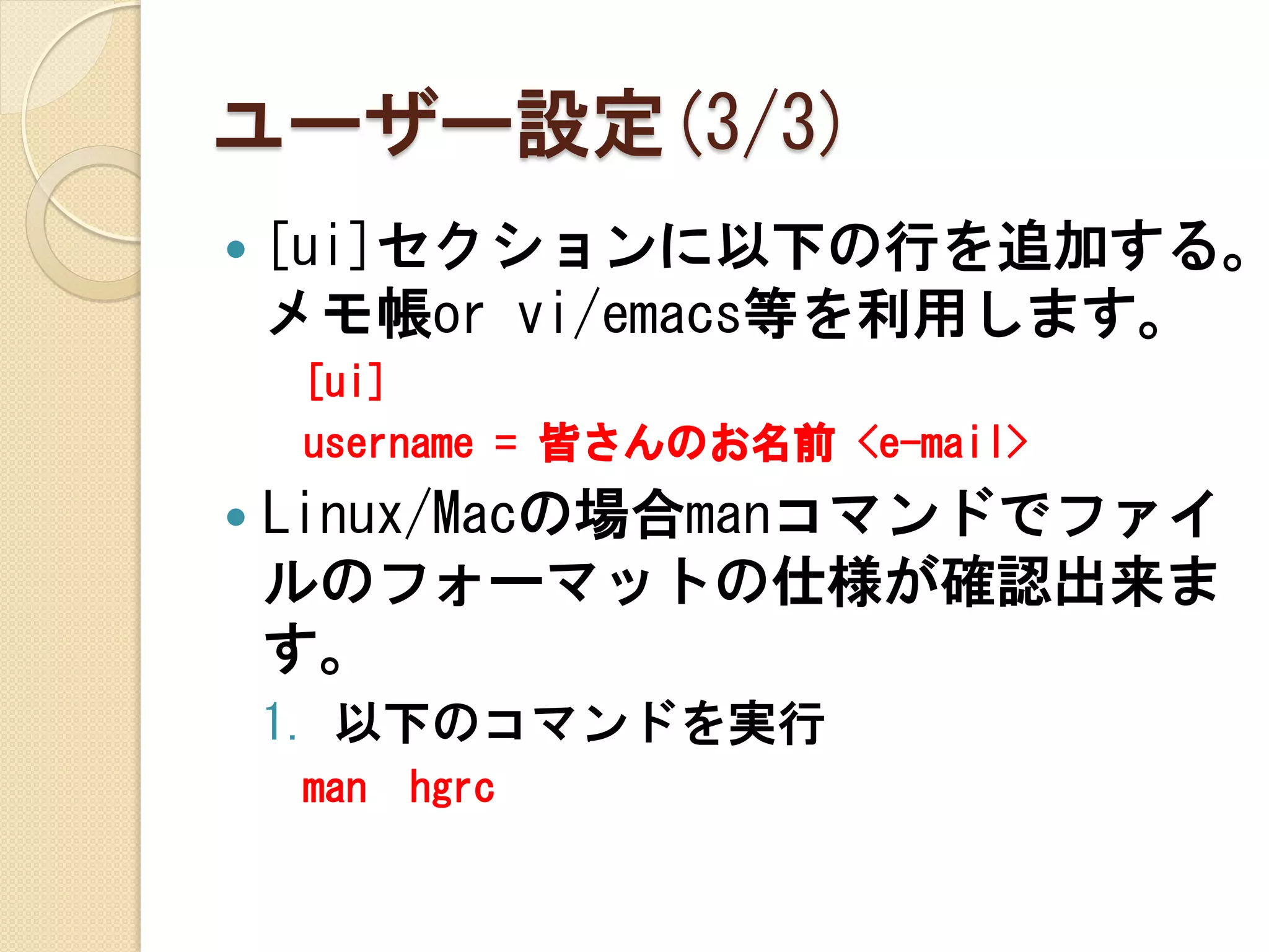 ユーザー設定(3/3)
   [ui]セクションに以下の行を追加する。
    メモ帳or vi/emacs等を利用します。
    [ui]
    username = 皆さんのお名前 <e-mail>
   Linux/Macの場合manコマンドでファイ
    ルのフォーマットの仕様が確認出来ま
    す。
    1. 以下のコマンドを実行
    man   hgrc
 