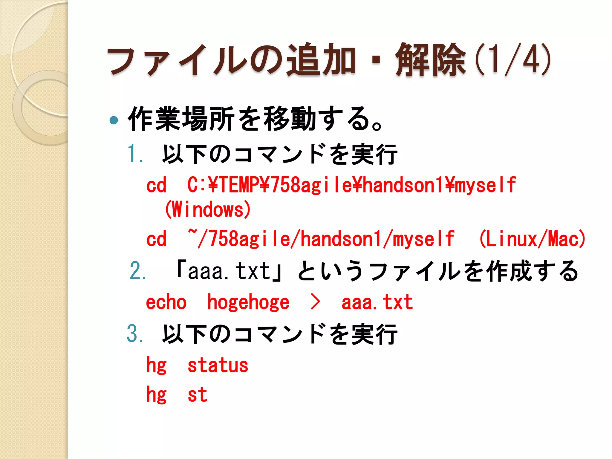 ファイルの追加・解除(1/4)
   作業場所を移動する。
    1. 以下のコマンドを実行
    cd C:¥TEMP¥758agile¥handson1¥myself
     (Windows)
    cd ~/758agile/handson1/myself (Linux/Mac)
    2. 「aaa.txt」というファイルを作成する
    echo    hogehoge   >   aaa.txt
    3. 以下のコマンドを実行
    hg     status
    hg     st
 