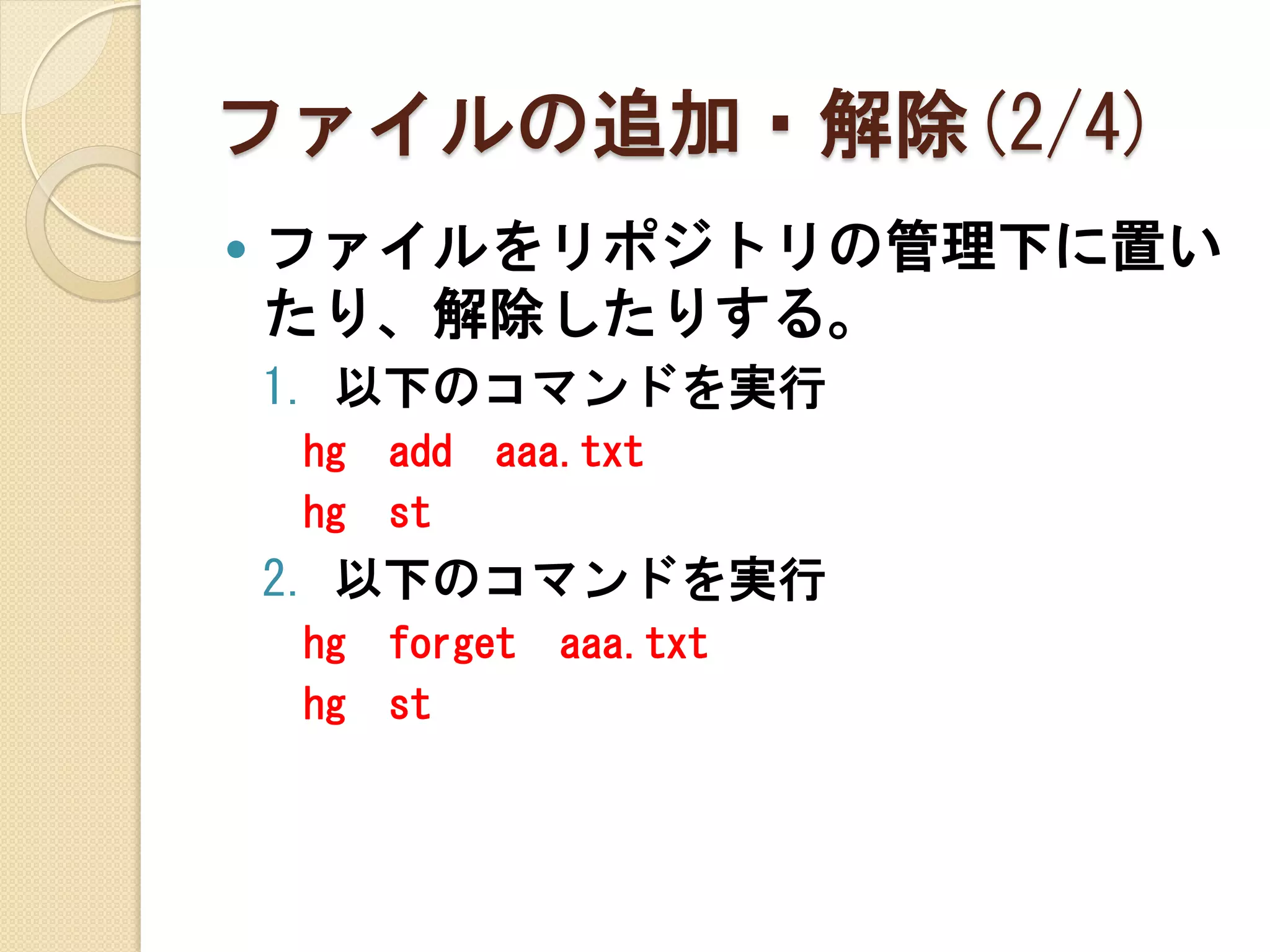 ファイルの追加・解除(2/4)
   ファイルをリポジトリの管理下に置い
    たり、解除したりする。
    1. 以下のコマンドを実行
    hg   add   aaa.txt
    hg   st
    2. 以下のコマンドを実行
    hg   forget   aaa.txt
    hg   st
 
