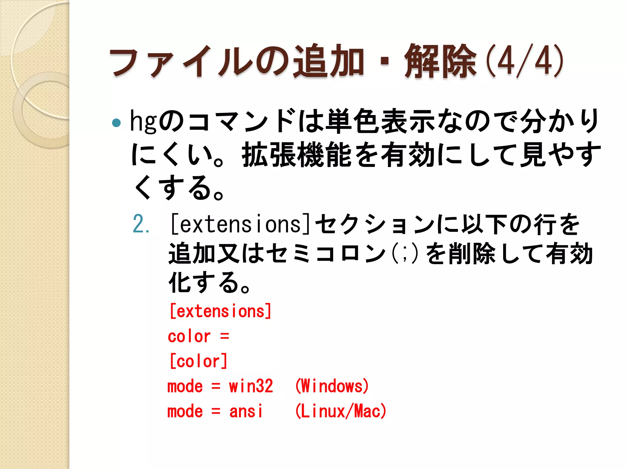 ファイルの追加・解除(4/4)
   hgのコマンドは単色表示なので分かり
    にくい。拡張機能を有効にして見やす
    くする。
    2. [extensions]セクションに以下の行を
       追加又はセミコロン(;)を削除して有効
       化する。
      [extensions]
      color =
      [color]
      mode = win32   (Windows)
      mode = ansi    (Linux/Mac)
 