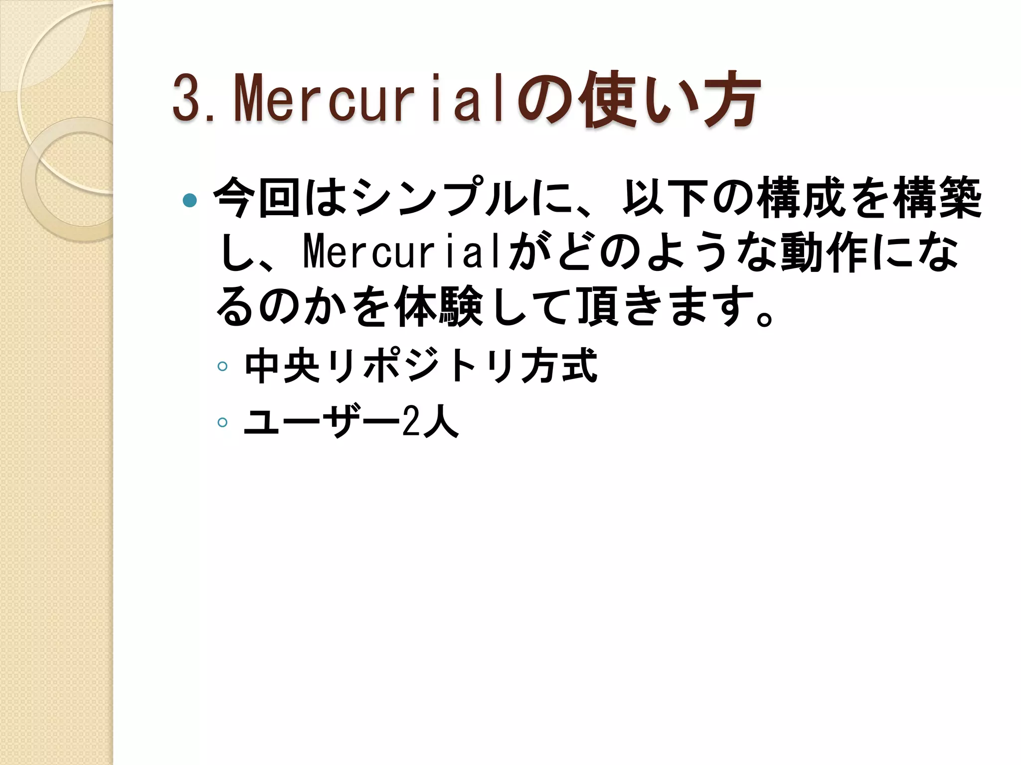 3.Mercurialの使い方
   今回はシンプルに、以下の構成を構築
    し、Mercurialがどのような動作にな
    るのかを体験して頂きます。
    ◦ 中央リポジトリ方式
    ◦ ユーザー2人
 