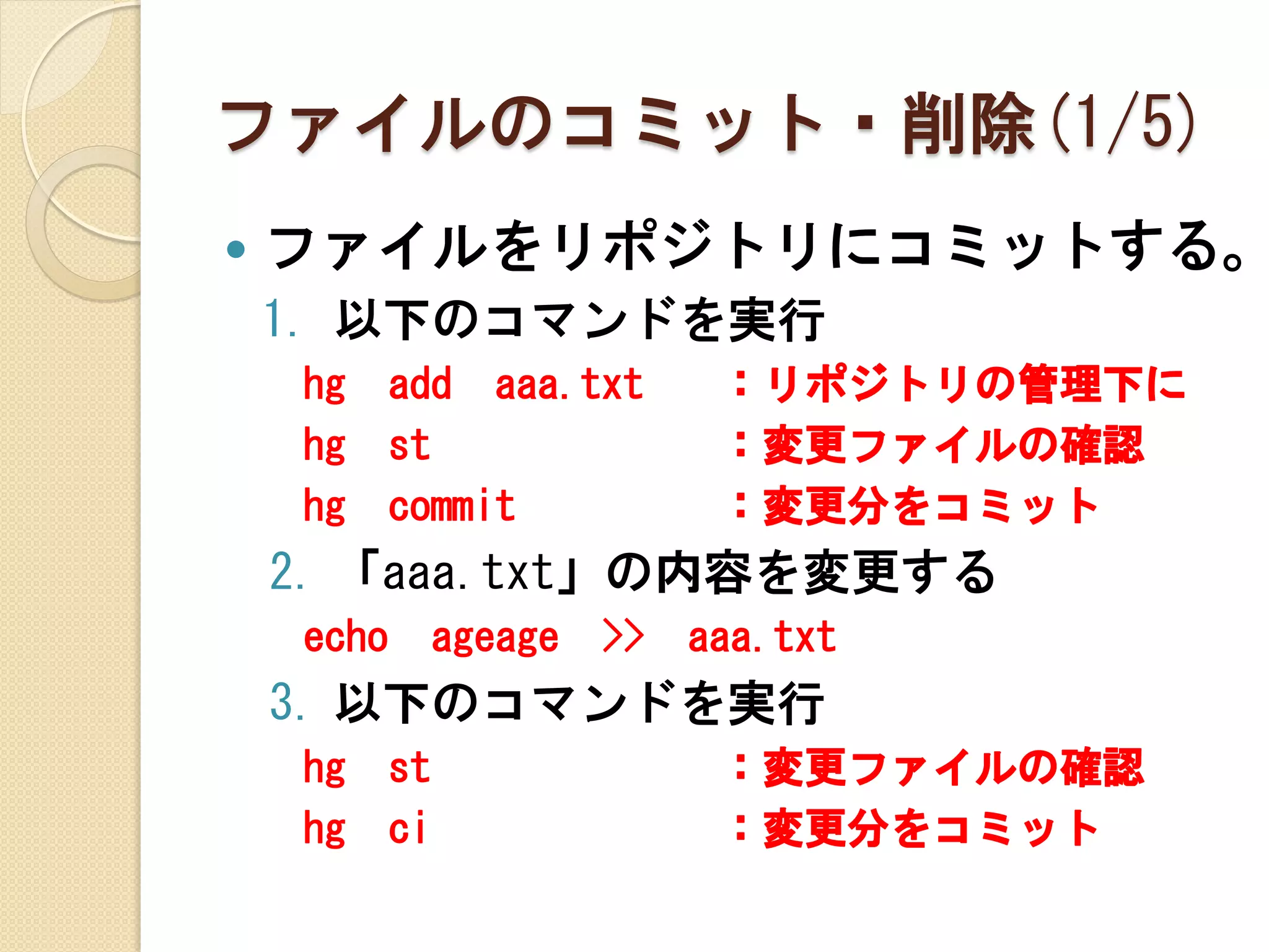 ファイルのコミット・削除(1/5)
   ファイルをリポジトリにコミットする。
    1. 以下のコマンドを実行
    hg     add aaa.txt         ：リポジトリの管理下に
    hg     st                  ：変更ファイルの確認
    hg     commit              ：変更分をコミット
    2. 「aaa.txt」の内容を変更する
    echo        ageage   >>   aaa.txt
    3. 以下のコマンドを実行
    hg     st                  ：変更ファイルの確認
    hg     ci                  ：変更分をコミット
 