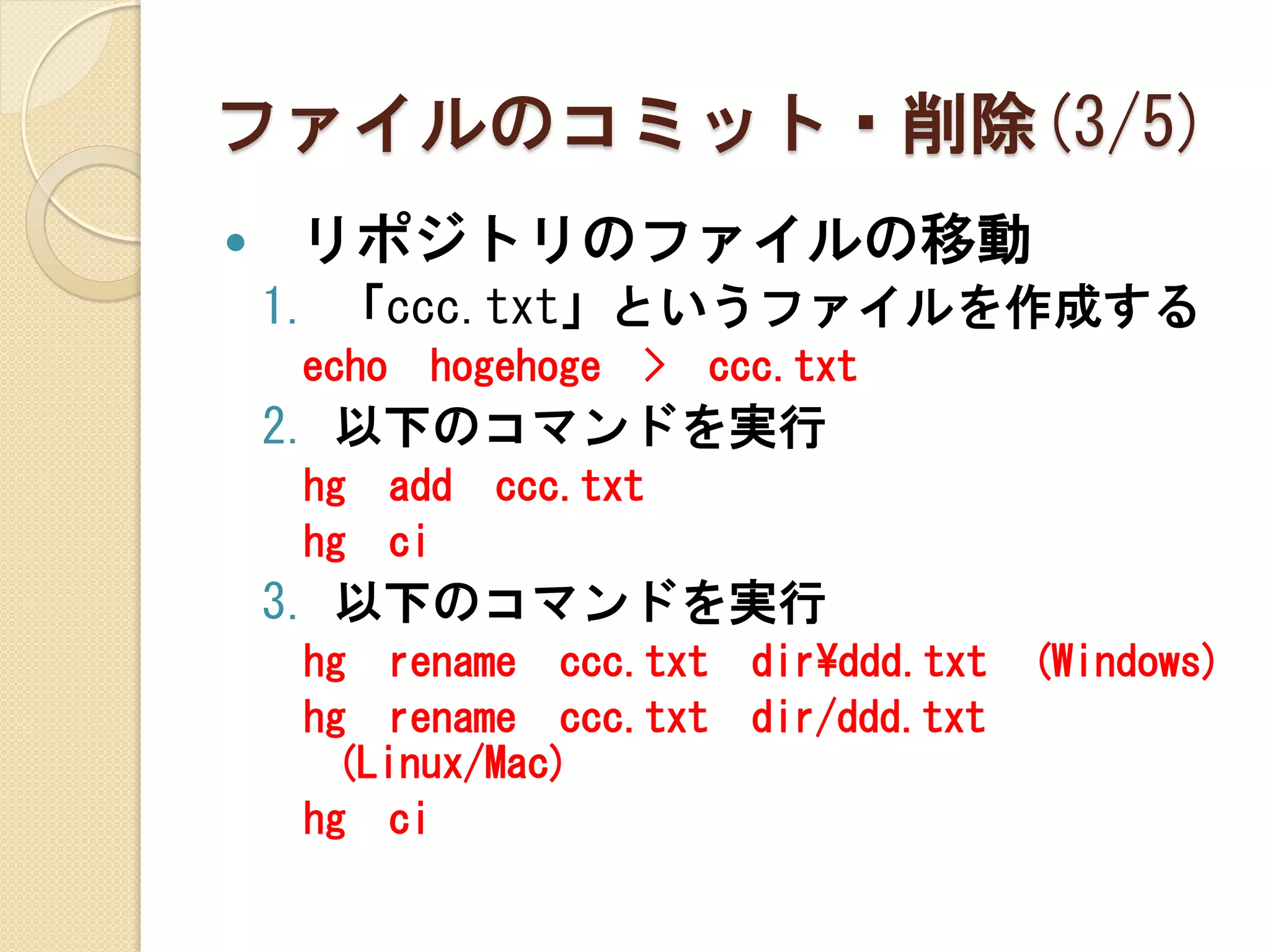 ファイルのコミット・削除(3/5)
   リポジトリのファイルの移動
    1. 「ccc.txt」というファイルを作成する
     echo    hogehoge   >   ccc.txt
    2. 以下のコマンドを実行
     hg     add   ccc.txt
     hg     ci
    3. 以下のコマンドを実行
     hg rename ccc.txt        dir¥ddd.txt   (Windows)
     hg rename ccc.txt        dir/ddd.txt
      (Linux/Mac)
     hg ci
 