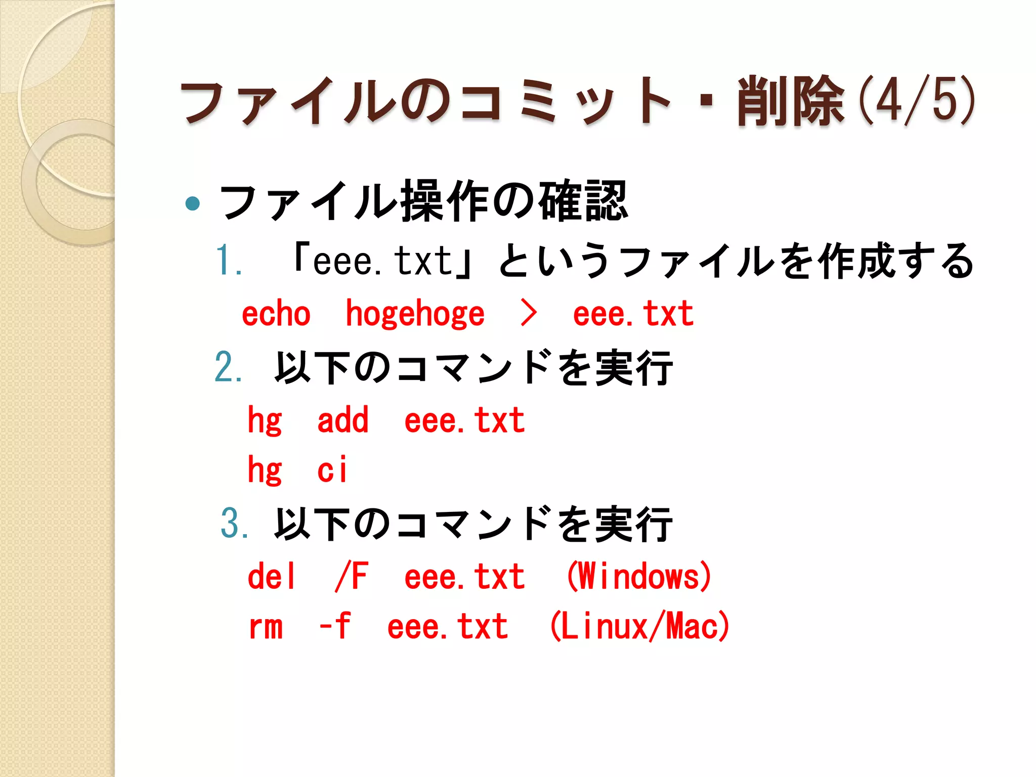 ファイルのコミット・削除(4/5)
   ファイル操作の確認
    1. 「eee.txt」というファイルを作成する
    echo    hogehoge   >   eee.txt
    2. 以下のコマンドを実行
     hg    add   eee.txt
     hg    ci
    3. 以下のコマンドを実行
     del /F eee.txt (Windows)
     rm –f eee.txt (Linux/Mac)
 