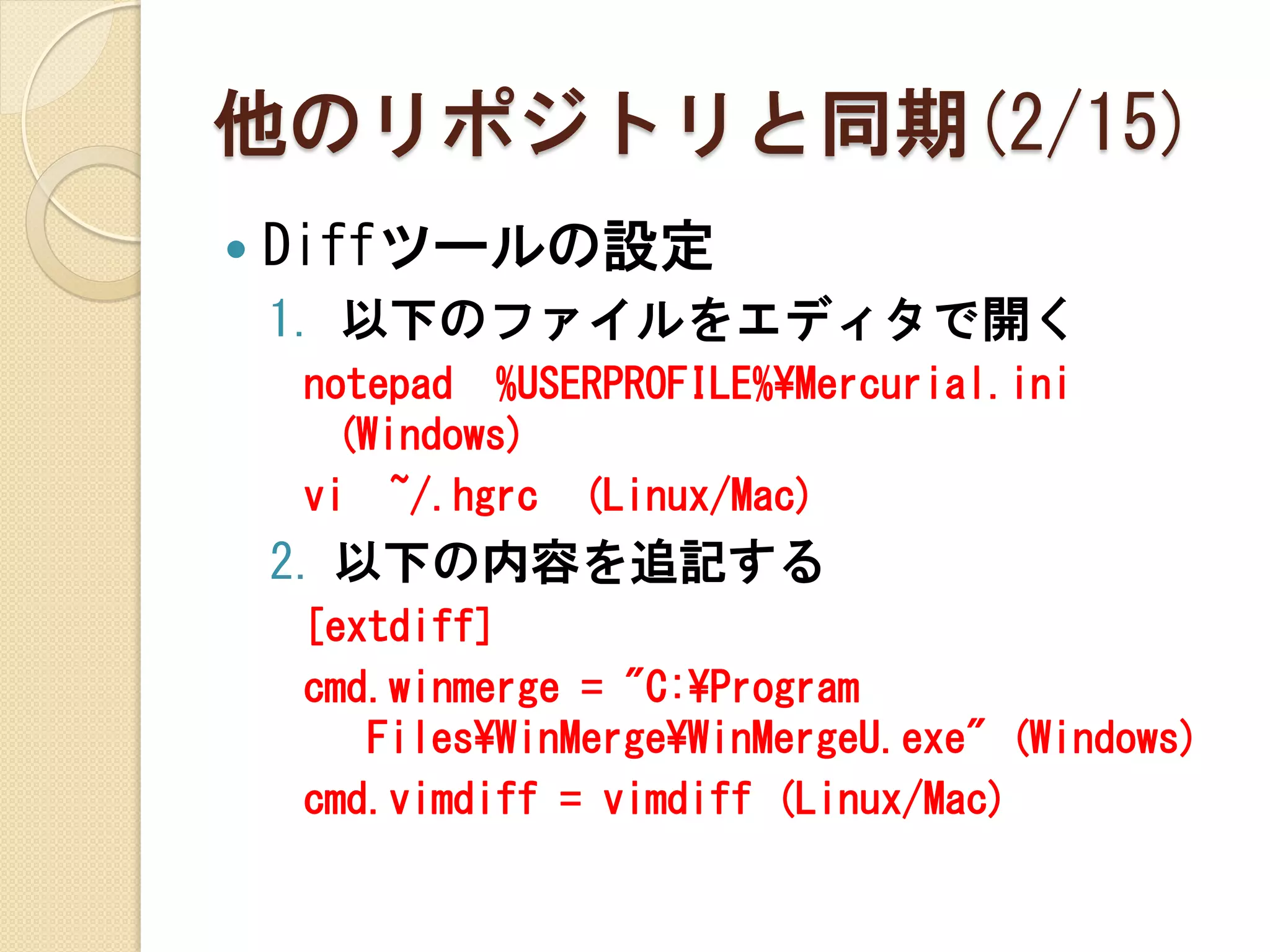 他のリポジトリと同期(2/15)
   Diffツールの設定
    1. 以下のファイルをエディタで開く
    notepad %USERPROFILE%¥Mercurial.ini
     (Windows)
    vi ~/.hgrc (Linux/Mac)
    2. 以下の内容を追記する
    [extdiff]
    cmd.winmerge = "C:¥Program
       Files¥WinMerge¥WinMergeU.exe" (Windows)
    cmd.vimdiff = vimdiff (Linux/Mac)
 
