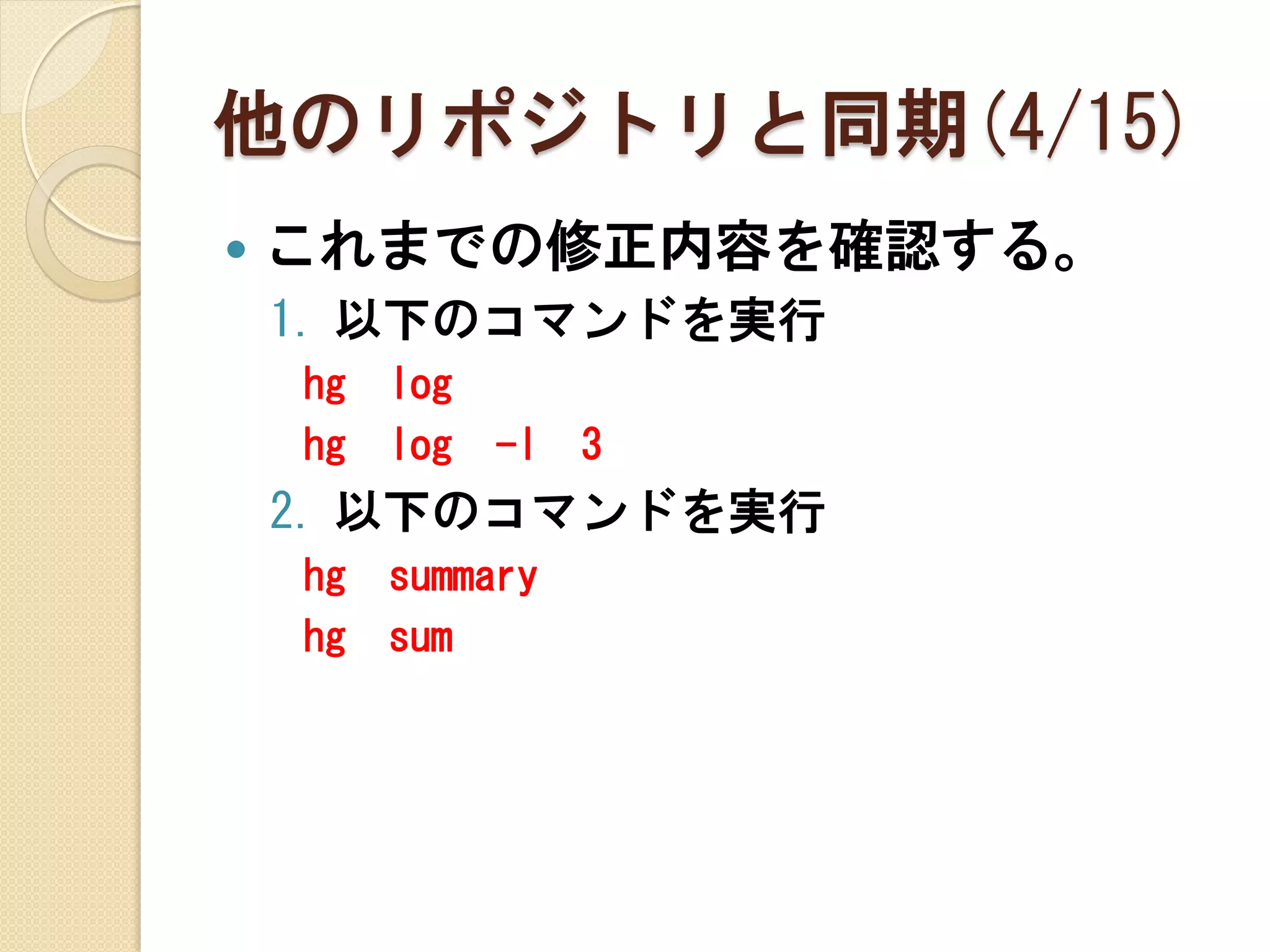 他のリポジトリと同期(4/15)
   これまでの修正内容を確認する。
    1. 以下のコマンドを実行
    hg   log
    hg   log   -l   3
    2. 以下のコマンドを実行
    hg   summary
    hg   sum
 