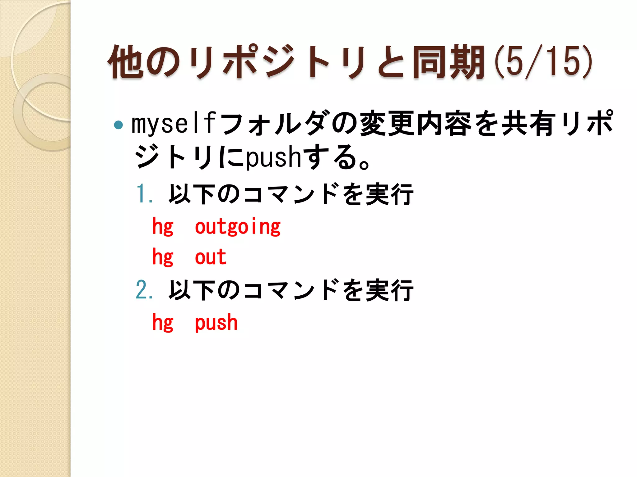 他のリポジトリと同期(5/15)
   myselfフォルダの変更内容を共有リポ
    ジトリにpushする。
    1. 以下のコマンドを実行
    hg   outgoing
    hg   out
    2. 以下のコマンドを実行
    hg   push
 