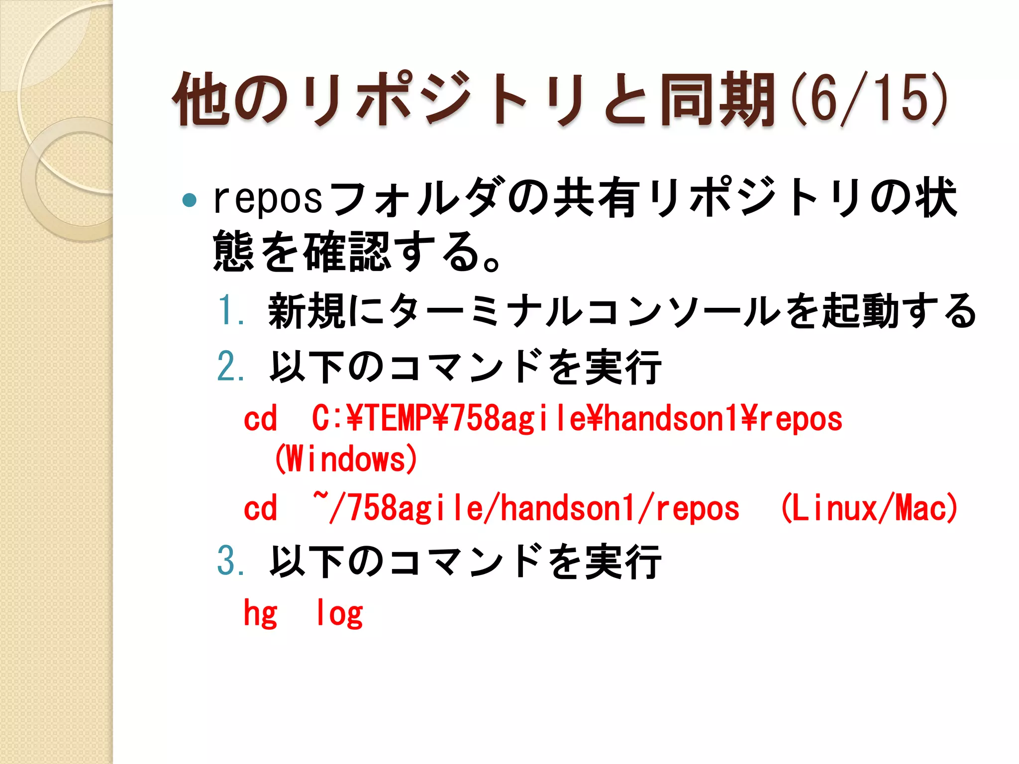 他のリポジトリと同期(6/15)
   reposフォルダの共有リポジトリの状
    態を確認する。
    1. 新規にターミナルコンソールを起動する
    2. 以下のコマンドを実行
    cd C:¥TEMP¥758agile¥handson1¥repos
     (Windows)
    cd ~/758agile/handson1/repos (Linux/Mac)
    3. 以下のコマンドを実行
    hg   log
 
