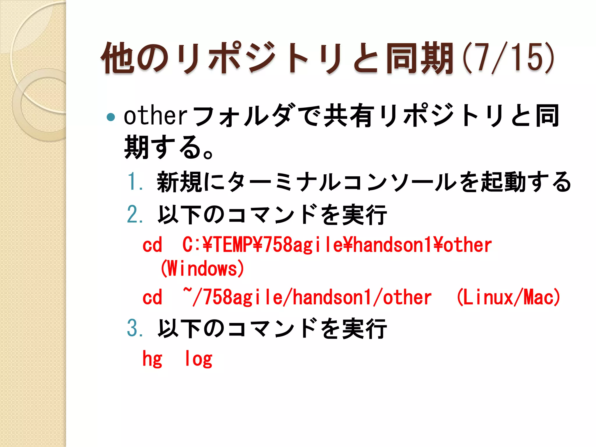 他のリポジトリと同期(7/15)
   otherフォルダで共有リポジトリと同
    期する。
    1. 新規にターミナルコンソールを起動する
    2. 以下のコマンドを実行
    cd C:¥TEMP¥758agile¥handson1¥other
     (Windows)
    cd ~/758agile/handson1/other (Linux/Mac)
    3. 以下のコマンドを実行
    hg   log
 