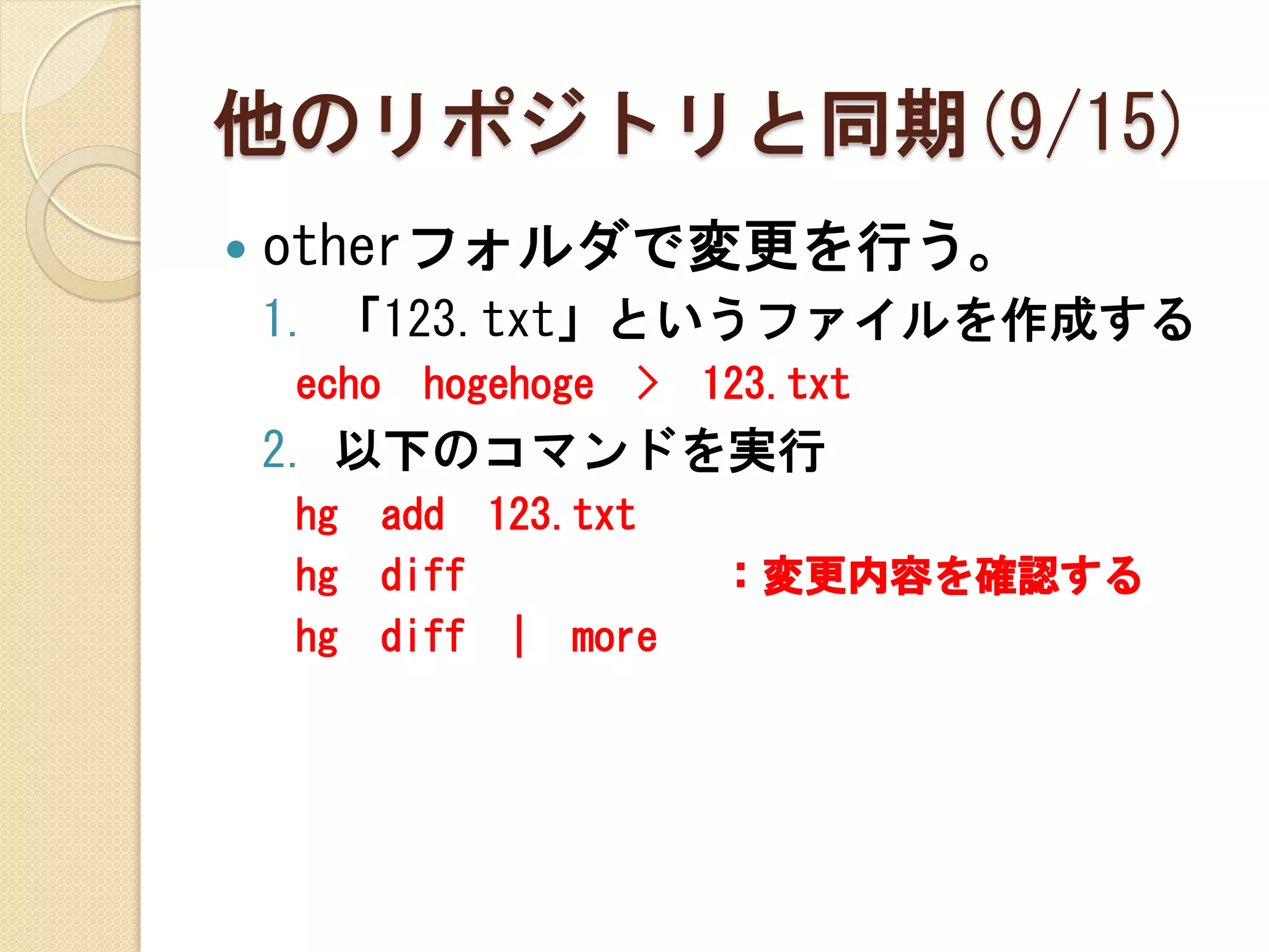 他のリポジトリと同期(9/15)
   otherフォルダで変更を行う。
    1. 「123.txt」というファイルを作成する
    echo   hogehoge   >   123.txt
    2. 以下のコマンドを実行
    hg   add 123.txt
    hg   diff             ：変更内容を確認する
    hg   diff | more
 