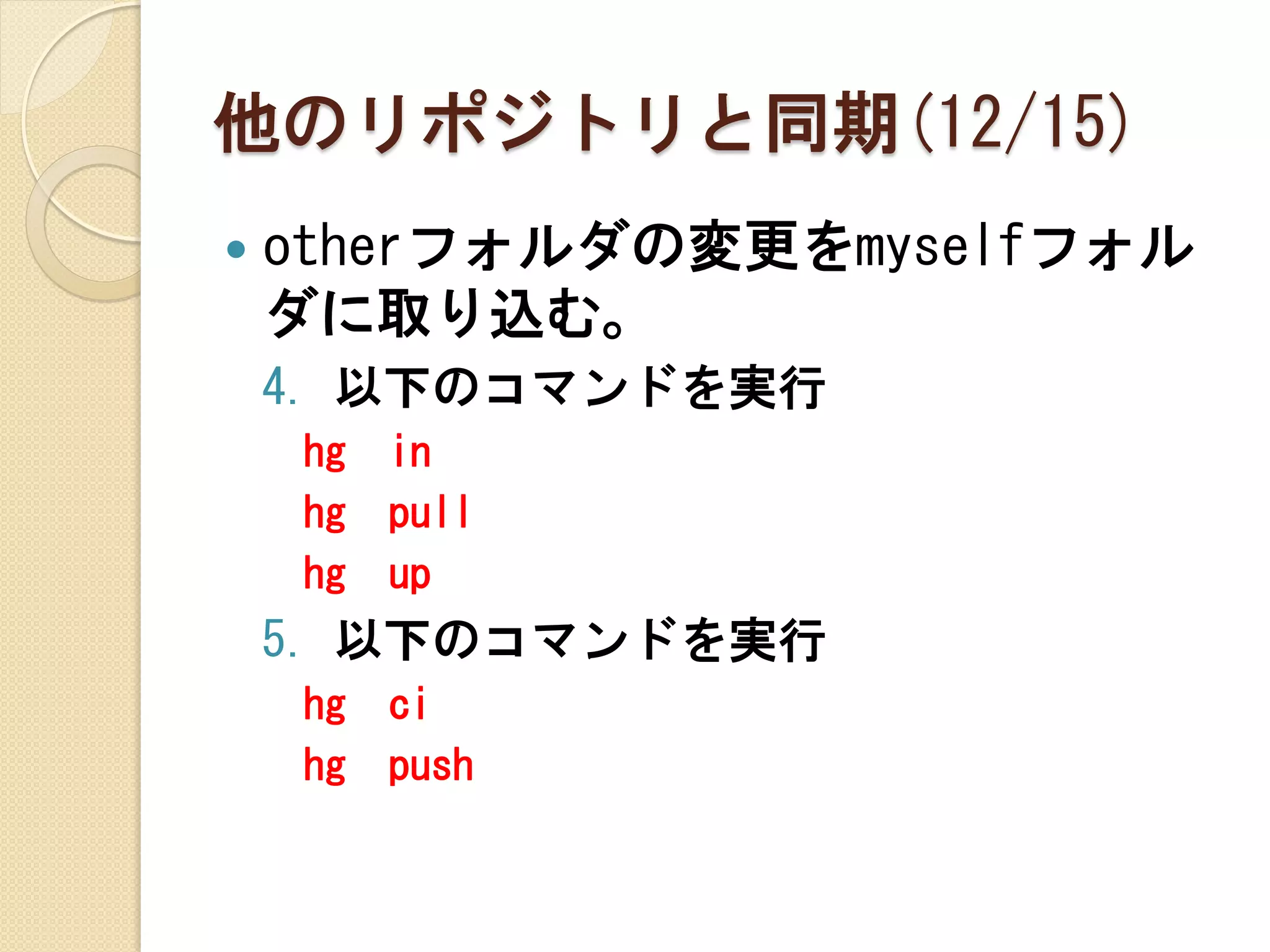 他のリポジトリと同期(12/15)
   otherフォルダの変更をmyselfフォル
    ダに取り込む。
    4. 以下のコマンドを実行
    hg   in
    hg   pull
    hg   up
    5. 以下のコマンドを実行
    hg   ci
    hg   push
 