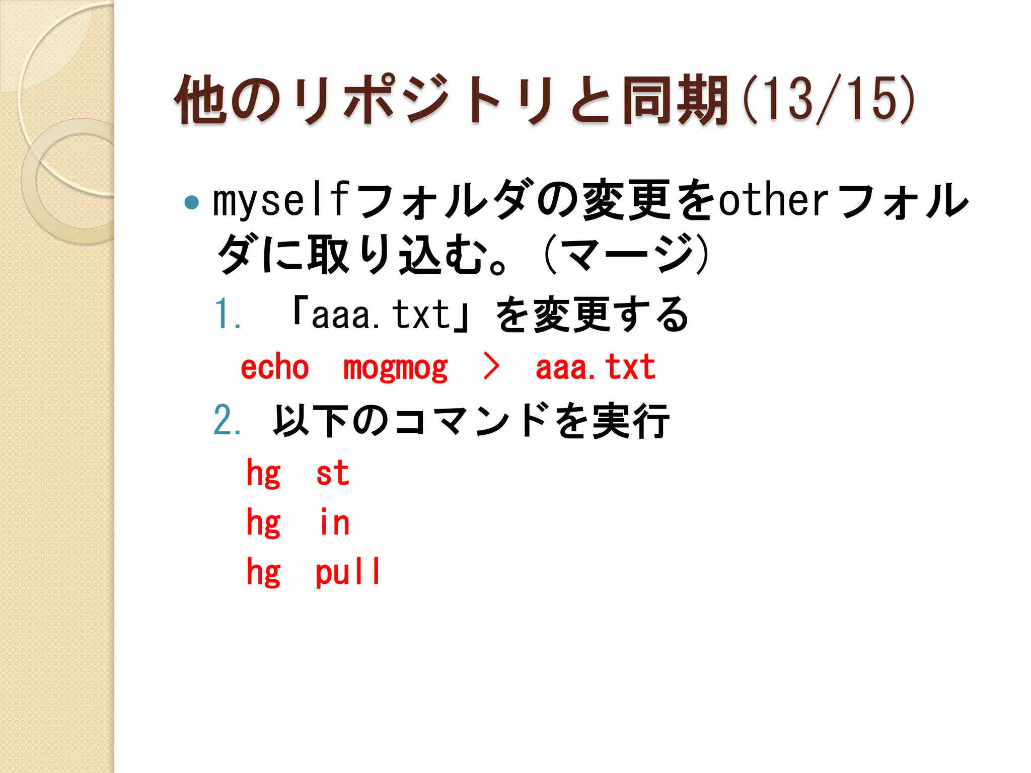 他のリポジトリと同期(13/15)
   myselfフォルダの変更をotherフォル
    ダに取り込む。(マージ)
    1. 「aaa.txt」を変更する
    echo    mogmog   >   aaa.txt
    2. 以下のコマンドを実行
     hg    st
     hg    in
     hg    pull
 