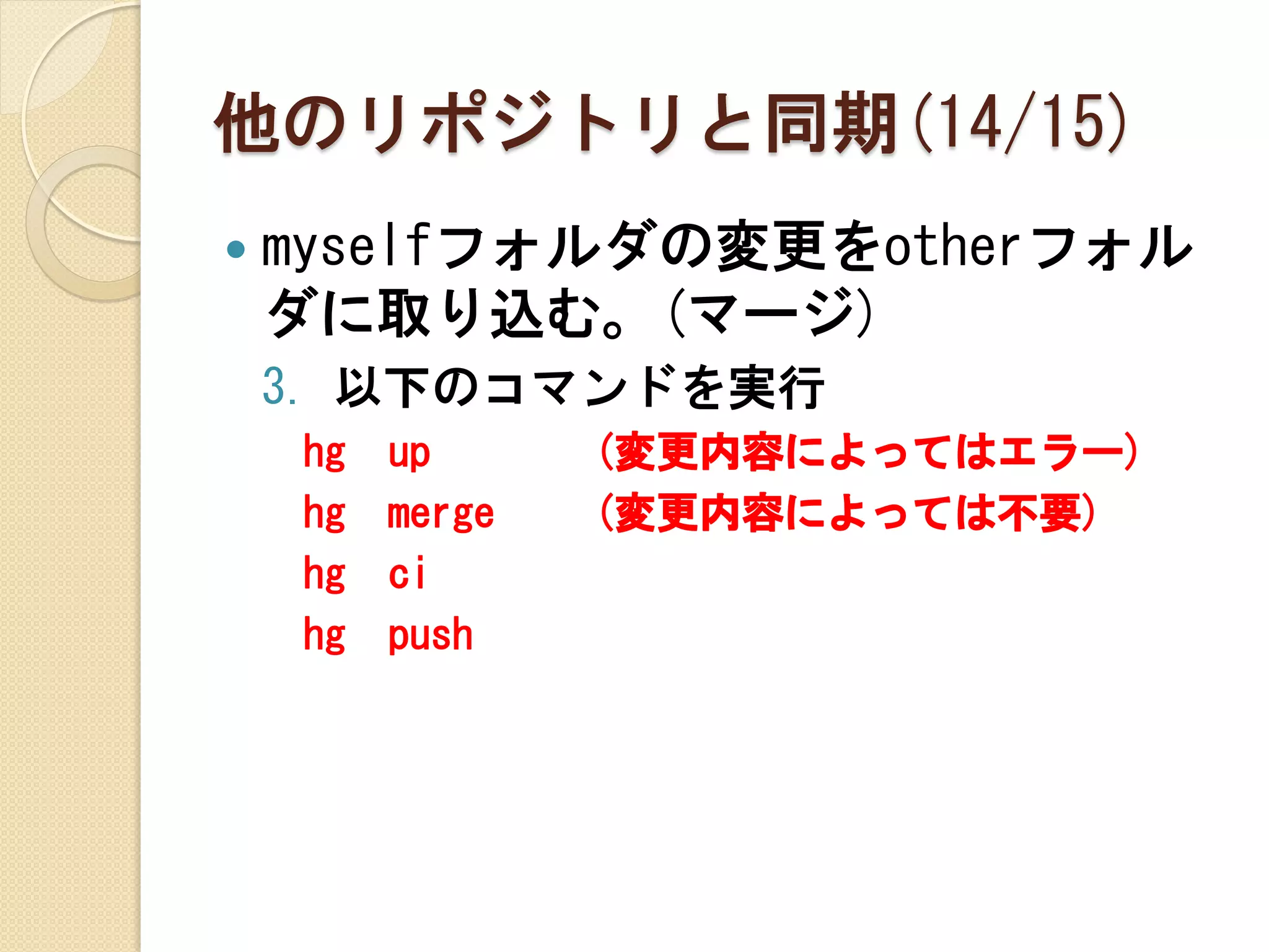 他のリポジトリと同期(14/15)
   myselfフォルダの変更をotherフォル
    ダに取り込む。(マージ)
    3. 以下のコマンドを実行
    hg   up      (変更内容によってはエラー)
    hg   merge   (変更内容によっては不要)
    hg   ci
    hg   push
 