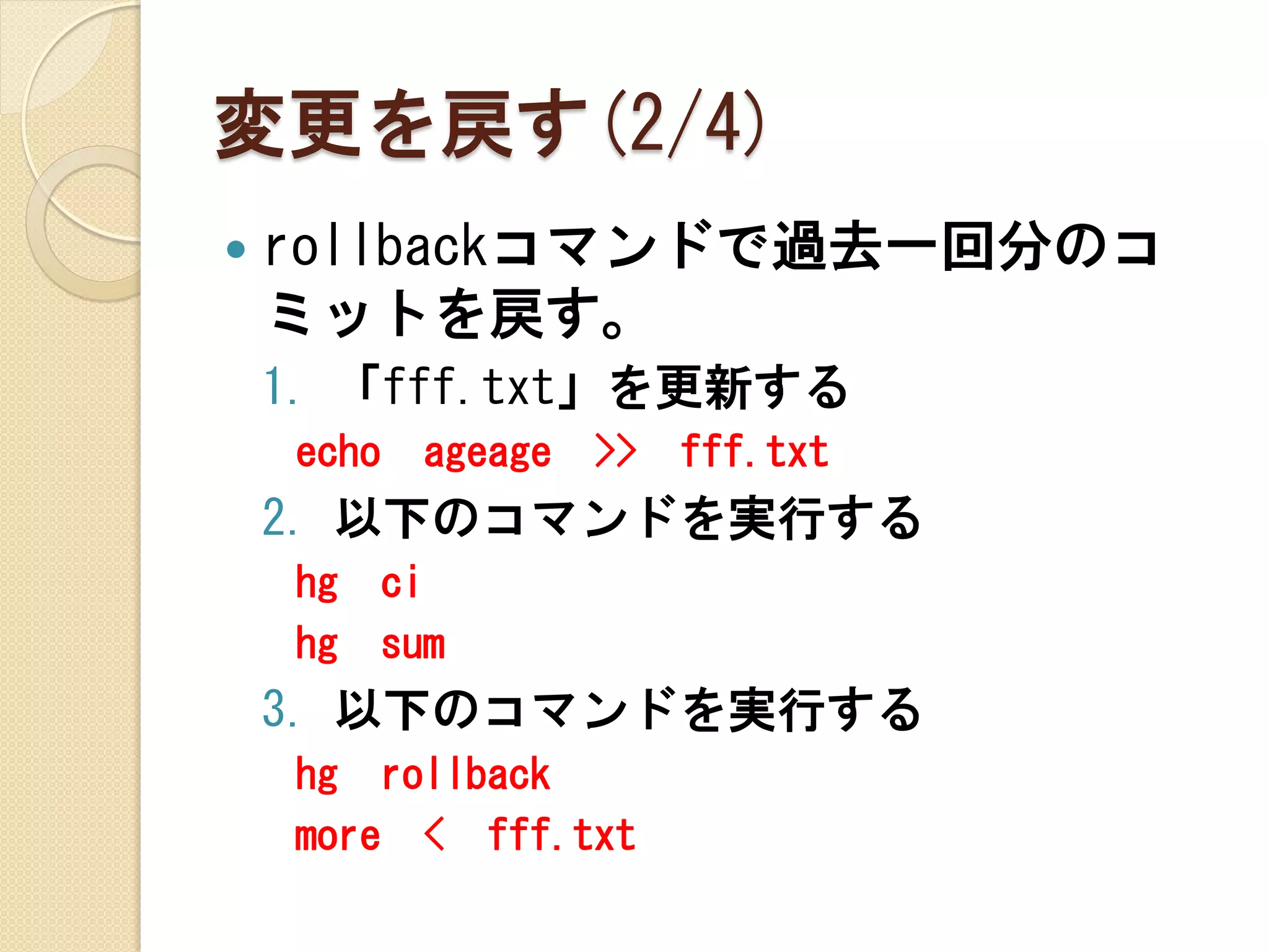 変更を戻す(2/4)
   rollbackコマンドで過去一回分のコ
    ミットを戻す。
    1. 「fff.txt」を更新する
    echo     ageage   >>   fff.txt
    2. 以下のコマンドを実行する
    hg     ci
    hg     sum
    3. 以下のコマンドを実行する
    hg rollback
    more < fff.txt
 