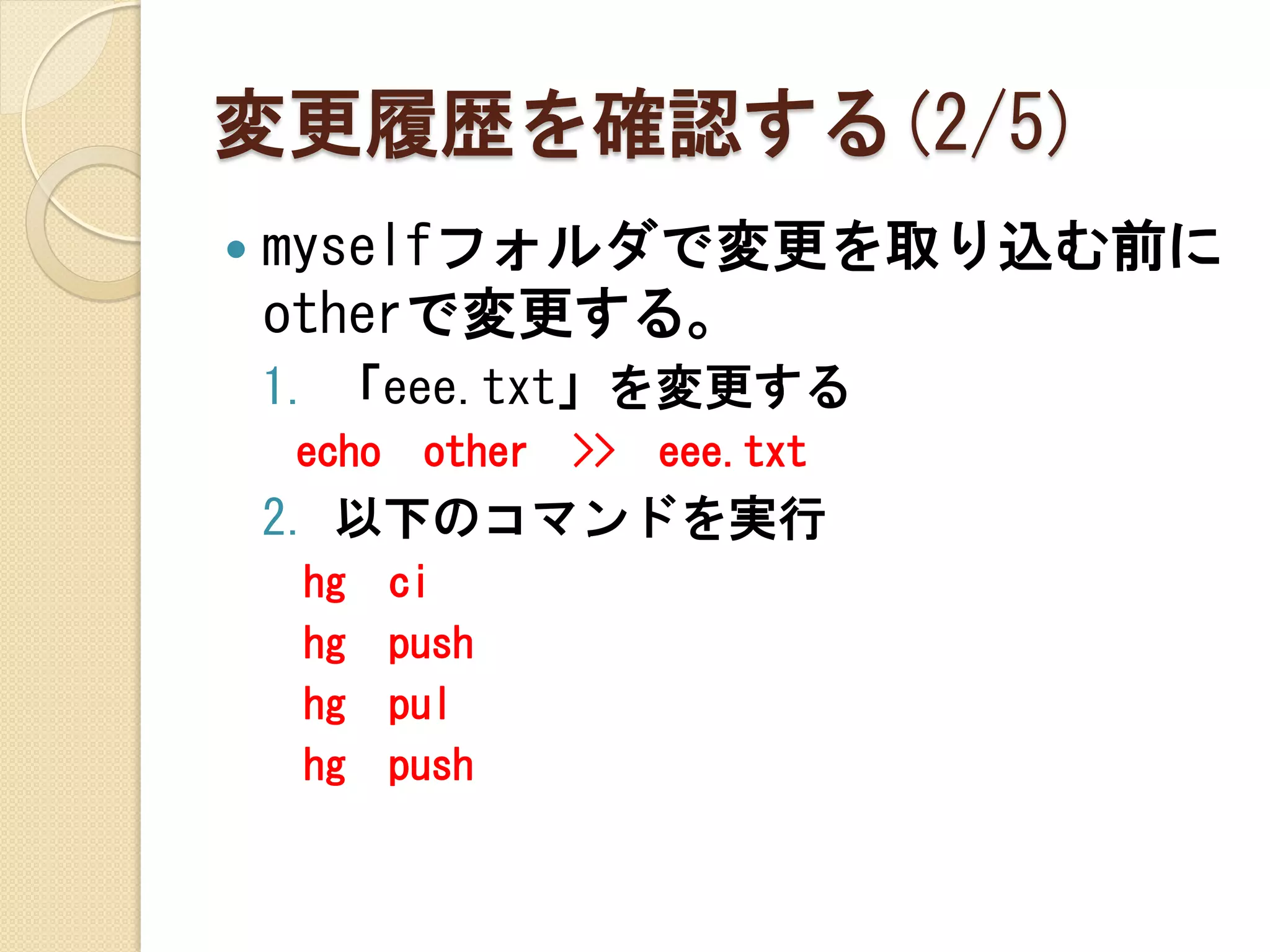 変更履歴を確認する(2/5)
   myselfフォルダで変更を取り込む前に
    otherで変更する。
    1. 「eee.txt」を変更する
    echo    other   >>   eee.txt
    2. 以下のコマンドを実行
     hg    ci
     hg    push
     hg    pul
     hg    push
 