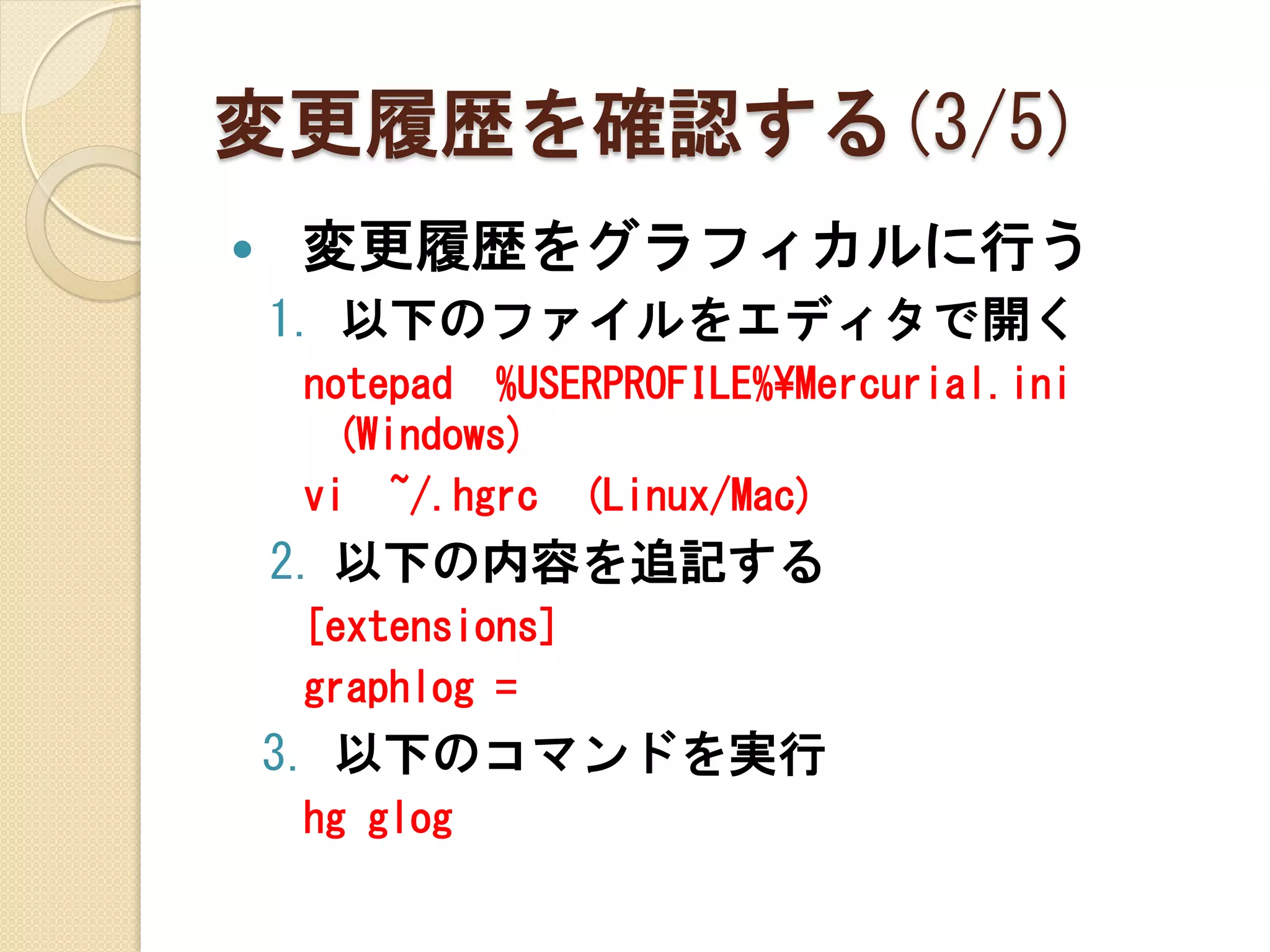 変更履歴を確認する(3/5)
   変更履歴をグラフィカルに行う
    1. 以下のファイルをエディタで開く
    notepad %USERPROFILE%¥Mercurial.ini
     (Windows)
    vi ~/.hgrc (Linux/Mac)
    2. 以下の内容を追記する
    [extensions]
    graphlog =
    3. 以下のコマンドを実行
    hg glog
 