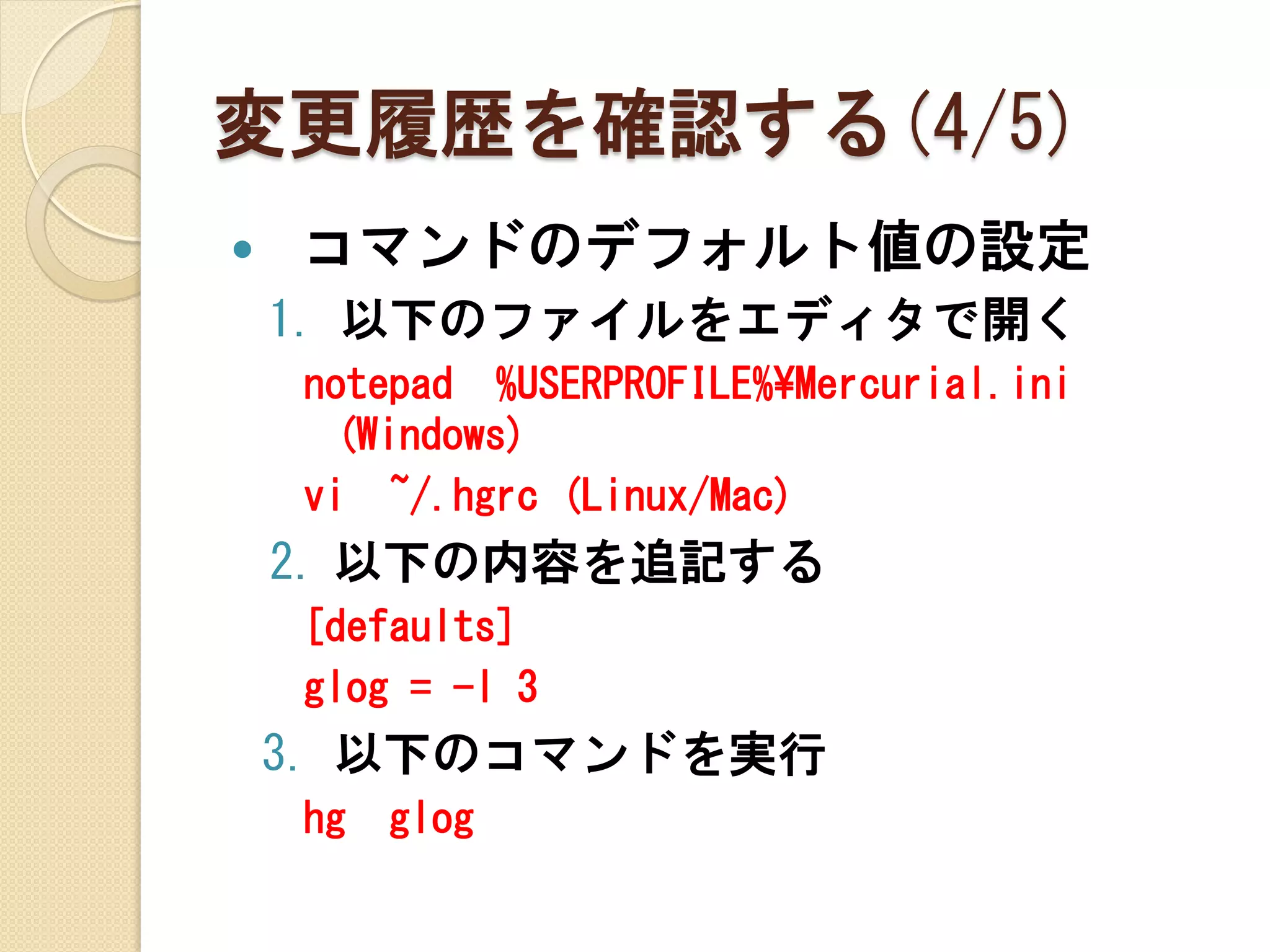 変更履歴を確認する(4/5)
   コマンドのデフォルト値の設定
    1. 以下のファイルをエディタで開く
    notepad %USERPROFILE%¥Mercurial.ini
     (Windows)
    vi ~/.hgrc (Linux/Mac)
    2. 以下の内容を追記する
    [defaults]
    glog = -l 3
    3. 以下のコマンドを実行
    hg   glog
 