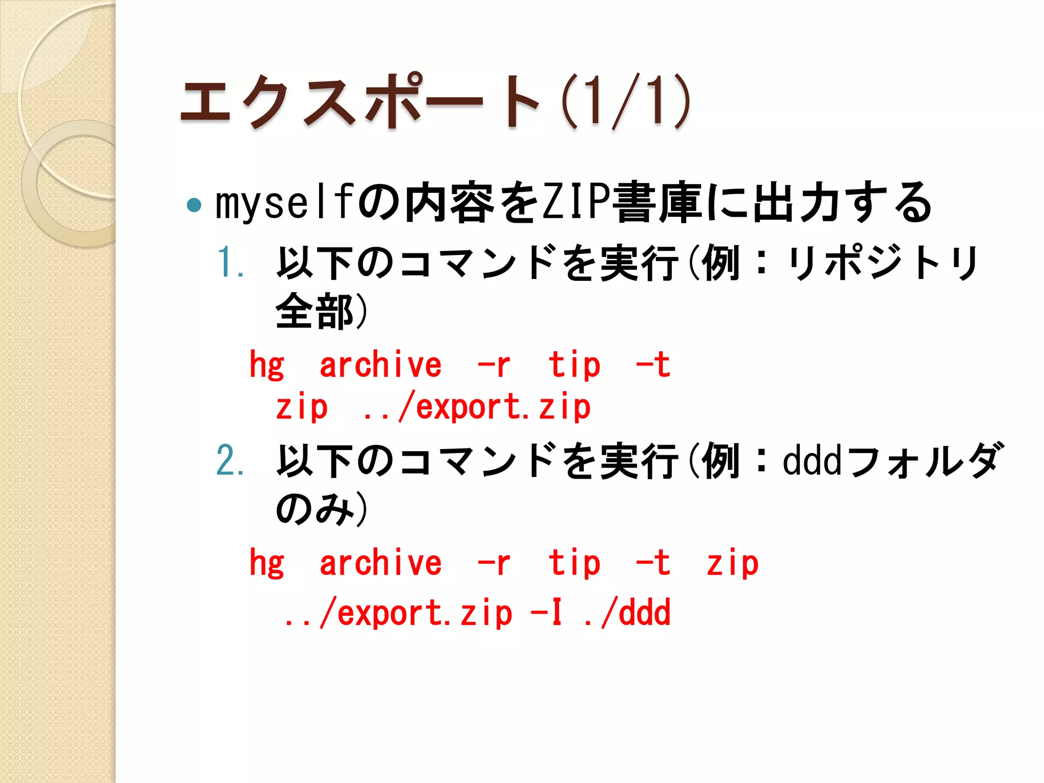 エクスポート(1/1)
   myselfの内容をZIP書庫に出力する
    1. 以下のコマンドを実行(例：リポジトリ
       全部)
     hg archive -r tip        -t
      zip ../export.zip
    2. 以下のコマンドを実行(例：dddフォルダ
       のみ)
     hg     archive -r tip -t      zip
          ../export.zip -I ./ddd
 