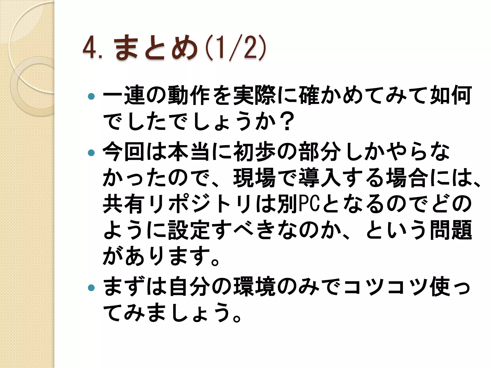 4.まとめ(1/2)
 一連の動作を実際に確かめてみて如何
  でしたでしょうか？
 今回は本当に初歩の部分しかやらな
  かったので、現場で導入する場合には、
  共有リポジトリは別PCとなるのでどの
  ように設定すべきなのか、という問題
  があります。
 まずは自分の環境のみでコツコツ使っ
  てみましょう。
 
